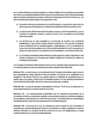 por no haber obtenido la puntuación exigida o no haber cumplido con los requisitos para aprobarla.
Así mismo,se considerarárepitiente el alumnoque comoconsecuencia de los motivosexpresados,
deje de aprobarla asignaturaque arrastra, conformea lo dispuestoen el artículo 143 de la Ley. Los
alumnosrepitientesquedaránsujetosa las siguientesnormas:

   a) No podrán continuar sus estudios en la misma Escuela por un período de cuatro años, los
      alumnosque encontrándoseya en condicionesde repitientesvolvierana perderel curso.

   b) Los alumnos del último bienio de las Escuelas que sigan un plan de estudios fijo y que en
      condición de repitientes volvieren a perder el curso, se les concederá una oportunidad
      adicionalde repetir.

   c) Los alumnos que no sean aceptados en una Escuela, de acuerdo a las condiciones
      establecidas en este artículo, podrán obtener inscripción en otra escuela universitaria,
      previo cumplimiento de los requisitos legales y reglamentarios y ahí se considerarán de
      nuevo como alumnos regulares, pero si fuere preciso aplicarles otra vez lo expuesto en el
      aparte a) de este artículo, no se aceptaránen la Universidadpor un períodode cuatro años.

   d) Los Consejos Universitarios determinaránlas pautas según las cuales lo dispuesto en este
      artículo se aplicará en las Escuelas que realicen estudios por el sistema de créditos, de
      unidadeso de semestres.

Los Consejos Universitarios determinarán la forma como se aplicarán estas disposiciones cuando
en varias Escuelasse cursencarrerasdistintasdondese otorguentítulos diferentes.

Artículo 35.- Los alumnosque, con autorizaciónde los Consejos Universitarios, sigan cursos en
las universidades sin haber obtenido el título de bachiller, de acuerdo con lo establecido en el
parágrafo 3° del artículo 106 de la Ley, podrán obtener un certificado de competencia; pero no
podrán optar a los grados y títulos que la Universidad confiere si no han obtenido previamente el
mencionadotítulo de bachiller, salvo en los casosde equivalenciaso reválidas.

Artículo 36.- La pena de expulsión contempladaen el artículo 112 de la Ley, se aplicará por un
tiempodeterminadoque no podráexcederde cincoaños.

Artículo 37.- Las representaciones estudiantiles ante los organismos permanentes de la
Universidad, tendrán sus respectivos suplentes, quienes deben poseer las condiciones exigidas a
los principales y serán electos en la misma forma que éstos. No podrán ejercer la representación
estudiantil quienesno seanalumnosregularesde la Universidadrespectiva.

Artículo 38.- A los fines de la Ley, se entiende por alumno regular de una Universidad, al
estudiante que, estando debidamente inscrito en esa Institución, cumpla a cabalidad con todos los
deberes inherentes a su condición de alumno conforme a la Ley y los Reglamentos y no tenga
materiapendienteen la cual hayaresultadoaplazado.
 