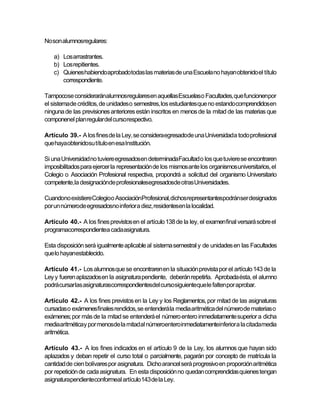 No son alumnosregulares:

    a) Los arrastrantes.
    b) Los repitientes.
    c) Quienes habiendo aprobadotodas las materias de una Escuela no hayan obtenido el título
       correspondiente.

Tampocose consideraránalumnosregularesen aquellas Escuelaso Facultades, que funcionenpor
el sistemade créditos, de unidades o semestres, los estudiantes que no estando comprendidos en
ninguna de las previsiones anteriores están inscritos en menos de la mitad de las materias que
componenel plan regular del cursorespectivo.

Artículo 39.- A los fines de la Ley, se consideraegresadode una Universidada todo profesional
que hayaobtenidosu título en esa Institución.

Si una Universidad no tuviere egresadosen determinadaFacultad o los que tuviere se encontraren
imposibilitados para ejercer la representación de los mismos ante los organismos universitarios, el
Colegio o Asociación Profesional respectiva, propondrá a solicitud del organismo Universitario
competente,la designaciónde profesionalesegresadosde otras Universidades.

Cuandono existiereColegioo AsociaciónProfesional, dichosrepresentantespodránser designados
por un númerode egresadosno inferior a diez, residentesen la localidad.

Artículo 40.- A los fines previstos en el artículo 138 de la ley, el examen final versará sobre el
programacorrespondientea cadaasignatura.

Esta disposición será igualmente aplicable al sistema semestral y de unidades en las Facultades
que lo hayanestablecido.

Artículo 41.- Los alumnos que se encontraren en la situación prevista por el artículo 143 de la
Ley y fueren aplazados en la asignatura pendiente, deberán repetirla. Aprobada ésta, el alumno
podrá cursar las asignaturascorrespondientesdel cursosiguienteque le falten por aprobar.

Artículo 42.- A los fines previstos en la Ley y los Reglamentos, por mitad de las asignaturas
cursadas o exámenesfinales rendidos, se entenderá la media aritmética del número de materias o
exámenes; por más de la mitad se entenderá el número entero inmediatamente superior a dicha
mediaaritméticay por menosde la mitadal númeroentero inmediatamenteinferior a la citadamedia
aritmética.

Artículo 43.- A los fines indicados en el artículo 9 de la Ley, los alumnos que hayan sido
aplazados y deban repetir el curso total o parcialmente, pagarán por concepto de matrícula la
cantidad de cien bolívares por asignatura. Dicho arancel será progresivo en proporción aritmética
por repetición de cada asignatura. En esta disposición no quedan comprendidas quienes tengan
asignaturapendienteconformeal artículo143 de la Ley.
 