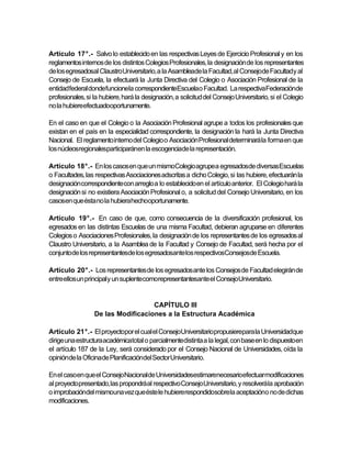 Artículo 17°.- Salvo lo establecido en las respectivas Leyes de Ejercicio Profesional y en los
reglamentos internos de los distintos Colegios Profesionales, la designación de los representantes
de los egresadosal ClaustroUniversitario, a la Asambleade la Facultad, al Consejode Facultady al
Consejo de Escuela, la efectuará la Junta Directiva del Colegio o Asociación Profesional de la
entidadfederal dondefuncionela correspondienteEscuelao Facultad. La respectivaFederaciónde
profesionales, si la hubiere, hará la designación, a solicitud del Consejo Universitario, si el Colegio
no la hubiereefectuadooportunamente.

En el caso en que el Colegio o la Asociación Profesional agrupe a todos los profesionales que
existan en el país en la especialidad correspondiente, la designación la hará la Junta Directiva
Nacional. El reglamento interno del Colegio o Asociación Profesional determinará la forma en que
los núcleosregionalesparticiparánen la escogenciade la representación.

Artículo 18°.- En los casos en que un mismoColegio agrupea egresadosde diversasEscuelas
o Facultades, las respectivas Asociaciones adscritas a dicho Colegio, si las hubiere, efectuarán la
designación correspondiente con arreglo a lo establecido en el artículo anterior. El Colegio hará la
designación si no existiera Asociación Profesional o, a solicitud del Consejo Universitario, en los
casosen que ésta no la hubierahechooportunamente.

Artículo 19°.- En caso de que, como consecuencia de la diversificación profesional, los
egresados en las distintas Escuelas de una misma Facultad, debieran agruparse en diferentes
Colegios o Asociaciones Profesionales, la designación de los representantes de los egresados al
Claustro Universitario, a la Asamblea de la Facultad y Consejo de Facultad, será hecha por el
conjuntode los representantesde los egresadosante los respectivosConsejosde Escuela.

Artículo 20°.- Los representantes de los egresados ante los Consejos de Facultad elegirán de
entre ellos un principal y un suplentecomorepresentantesante el ConsejoUniversitario.


                                    CAPÍTULO III
                  De las Modificaciones a la Estructura Académica

Artículo 21°.- El proyectopor el cual el ConsejoUniversitariopropusierepara la Universidadque
dirige una estructura académicatotal o parcialmentedistinta a la legal, con base en lo dispuesto en
el artículo 187 de la Ley, será considerado por el Consejo Nacional de Universidades, oída la
opiniónde la Oficinade Planificacióndel Sector Universitario.

En el casoen que el ConsejoNacionalde Universidadesestimarenecesarioefectuarmodificaciones
al proyecto presentado, las propondráal respectivo Consejo Universitario, y resolverá la aprobación
o improbacióndel mismouna vez que éste le hubiererespondidosobre la aceptacióno no de dichas
modificaciones.
 