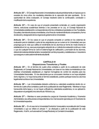 Artículo 22°.- El ConsejoNacional de Universidadesevaluaráperiódicamente,en lapsosque no
excedan de cinco años, los resultados obtenidos de la ejecución del plan aprobado. En la
oportunidad de dicha evaluación, el Consejo resolverá sobre la continuación, conclusión o
modificaciónde la experiencia.

Artículo 23°.- En caso de que el proyecto presentado contemple, en cuanto organización
interna, estructuras académicas distintas a las previstas en la Ley, el Consejo Nacional de
Universidades establecerá la correspondencia entre las entidades proyectadas con las Facultades,
Escuelasy demásestructurasuniversitarias, a los fines de manteneridénticala composicióny forma
de eleccióny designaciónde los órganosde gobiernode la Universidad.

Artículo 24°.- En los casos en que el proyecto comporte un cambio en los sistemas de
evaluación para la totalidad o parte de las asignaturas que se cursen en la Universidad, sea que
proponga que la nota que califica el rendimiento de los alumnos se forme de modo diverso al
establecido en la Ley, sea que propongala adopción de un método de evaluación continua o mixta
o que de cualquier forma se varíe el sistema legal de calificación y promoción de los alumnos,
deberá demostrarsedebidamentela necesidaddel cambio propuesto y establecerseun mecanismo
que asegureun adecuadorendimientoestudiantil.


                                       CAPÍTULO IV
                         Disposiciones Transitorias y Finales
Artículo 25°.- En el término de cuatro años contados a partir de la publicación de este
Reglamento, el Consejo Nacional de Universidades, con base en los datos suministrados por las
distintas Universidades establecerá un régimen homogéneo de control de estudios para las
Universidades Nacionales. En las elecciones que se convocaren mientras no se haya adoptado
dicho régimen y no haya transcurrido el término establecido, podrán participar todos los alumnos
legalmenteinscritosen las Universidades.

Artículo 26°.- Las Universidades deberán uniformar su calendario académico dentro de un
término de cuatro años contados a partir de la publicación de este Reglamento. Mientras no haya
transcurrido dicho lapso y no se hayan unificado los calendarios académicos, no se aplicará lo
dispuestoen el parágrafoúnico del artículo 169 de la Ley.

Artículo 27°.- Mientras no sean previstos los cargos de Vicerrector Académico y Vicerrector
Administrativo, las atribucionescorrespondientesa los mismosserán ejercidas por el Vicerrector de
la Universidadrespectiva.

Artículo 28°.- En el caso de la Universidad Central de Venezuela la reconstitución del Consejo
Universitario a que se refiere el artículo 1°, se efectuará a partir de la publicación de este
Reglamento. A tal fin, se fusionaránel ConsejoRectoraly la ComisiónUniversitaria.
 
