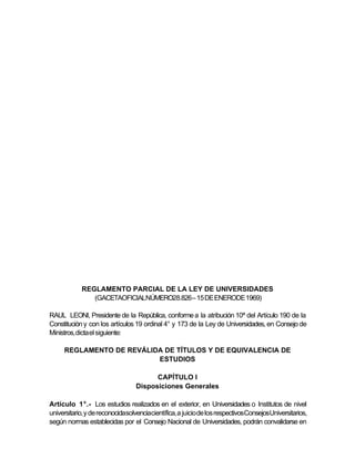 REGLAMENTO PARCIAL DE LA LEY DE UNIVERSIDADES
               (GACETAOFICIALNÚMERO28.826– 15 DE ENERODE 1969)

RAUL LEONI, Presidente de la República, conforme a la atribución 10ª del Artículo 190 de la
Constitución y con los artículos 19 ordinal 4° y 173 de la Ley de Universidades, en Consejo de
Ministros, dicta el siguiente:

     REGLAMENTO DE REVÁLIDA DE TÍTULOS Y DE EQUIVALENCIA DE
                          ESTUDIOS

                                       CAPÍTULO I
                                 Disposiciones Generales

Artículo 1°.- Los estudios realizados en el exterior, en Universidades o Institutos de nivel
universitario, y de reconocidasolvenciacientífica, a juicio de los respectivosConsejosUniversitarios,
según normas establecidas por el Consejo Nacional de Universidades, podrán convalidarse en
 