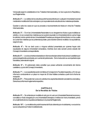 Venezuela según lo establecido en los Tratados Internacionales y en las Leyes de la República y
sus Reglamentos.

Artículo 2°.- La validezde los estudiospodrá hacerseefectivaen cualquier Universidadnacional
mediantela reválidadel título extranjeroo por equivalenciade estudiosde las materiasaprobadas.

Quedan a salvo los casos en que se proceda a reconocimiento de títulos en virtud de Tratados
Internacionales.

Artículo 3°.- Si en las Universidades Nacionales no se otorgaren los títulos cuyas reválidas se
solicite, o no se cursarenlas materias que se quieren equivaler, la Universidadante la cual se haga
la solicitud, oirá la opiniónde las UniversidadesPrivadasque otorguendichostítulos o en los cuales
se cursen las materias que se pretenda equivaler, para resolver sobre la reválida o la equivalencia,
segúnel caso.

Articulo 4°.- No se dará curso a ninguna solicitud presentada por quienes hayan sido
expulsados de alguna Universidad venezolana, mientras dure esta sanción previo estudio del
ConsejoUniversitariocorrespondiente.

Artículo 5°.- Los documentosredactadosen idiomaextranjerodebentraducirseal castellanopor
persona legalmente autorizada, por cuenta del peticionario. De la traducción se acompañarácopia
fotostática, ademásdel original.

Artículo 6°.- El peticionario debe acreditar que posee suficiente conocimiento del idioma
castellano,a juicio del ConsejoUniversitario.

Artículo 7°.- Los expedientesserán remitidos al Consejo de la Facultad respectiva, a fin de que
informe lo conducente en un plazo no mayor de 30 días hábiles contados a partir de la fecha de
recepción.
Artículo 8°.- Para poder dar curso a la solicitud, los aspirantesdeberáncancelar los arancelesy
Derechosconformeal reglamentorespectivo.


                                        CAPÍTULO II
                                  De la Reválida de Títulos

Artículo 9°.- Se entiende por reválida el acto por el cual una Universidad Nacional reconoce y
convalida un título otorgado por una Universidad Extranjera o Instituto de nivel universitario, previo
el cumplimientode los requisitosseñaladosen el presenteReglamento.

Artículo 10°.- La reválida sólo podrá hacersedel título obtenidopor el solicitante y nunca de los
que se adquierenpor haber revalidadoeste.
 