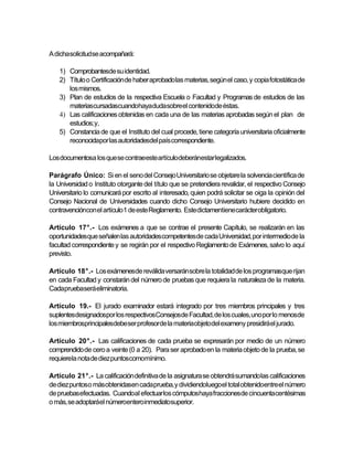 A dichasolicitudse acompañará:

    1) Comprobantesde su identidad.
    2) Título o Certificación de haber aprobado las materias, según el caso, y copia fotostática de
       los mismos.
    3) Plan de estudios de la respectiva Escuela o Facultad y Programas de estudios de las
       materiascursadascuandohayadudasobreel contenidode éstas.
    4) Las calificaciones obtenidas en cada una de las materias aprobadas según el plan de
       estudios; y,
    5) Constancia de que el Instituto del cual procede, tiene categoría universitaria oficialmente
       reconocidapor las autoridadesdel país correspondiente.

Los documentosa los que se contraeeste artículodeberánestar legalizados.

Parágrafo Único: Si en el seno del Consejo Universitario se objetare la solvencia científica de
la Universidad o Instituto otorgante del título que se pretendiera revalidar, el respectivo Consejo
Universitario lo comunicará por escrito al interesado, quien podrá solicitar se oiga la opinión del
Consejo Nacional de Universidades cuando dicho Consejo Universitario hubiere decidido en
contravencióncon el artículo1 de este Reglamento. Este dictamentiene carácterobligatorio.

Artículo 17°.- Los exámenes a que se contrae el presente Capítulo, se realizarán en las
oportunidadesque señalen las autoridades competentes de cada Universidad, por intermedio de la
facultad correspondiente y se regirán por el respectivo Reglamento de Exámenes, salvo lo aquí
previsto.

Artículo 18°.- Los exámenesde reválida versarán sobre la totalidad de los programasque rijan
en cada Facultad y constarán del número de pruebas que requiera la naturaleza de la materia.
Cadapruebaserá eliminatoria.

Artículo 19.- El jurado examinador estará integrado por tres miembros principales y tres
suplentesdesignadospor los respectivosConsejosde Facultad, de los cuales, uno por lo menosde
los miembrosprincipalesdebe ser profesorde la materiaobjeto del exameny presidirá el jurado.

Artículo 20°.- Las calificaciones de cada prueba se expresarán por medio de un número
comprendido de cero a veinte (0 a 20). Para ser aprobado en la materia objeto de la prueba, se
requierela nota de diez puntoscomomínimo.

Artículo 21°.- La calificación definitiva de la asignatura se obtendrá sumando las calificaciones
de diez puntoso más obtenidasen cada prueba, y dividiendoluegoel total obtenidoentre el número
de pruebasefectuadas. Cuandoal efectuar los cómputoshaya fraccionesde cincuentacentésimas
o más, se adoptaráel númeroenteroinmediatosuperior.
 