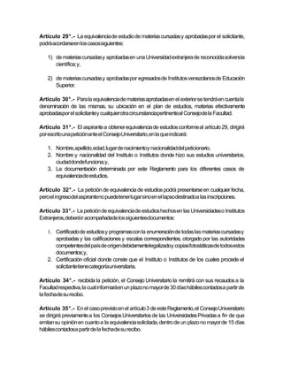 Artículo 29°.- La equivalencia de estudio de materias cursadas y aprobadas por el solicitante,
podrá acordarseen los casossiguientes:

   1) de materias cursadas y aprobadas en una Universidad extranjera de reconocida solvencia
      científica; y,

   2) de materias cursadas y aprobadas por egresados de Institutos venezolanos de Educación
      Superior.

Artículo 30°.- Para la equivalencia de materias aprobadasen el exterior se tendrá en cuenta la
denominación de las mismas, su ubicación en el plan de estudios, materias efectivamente
aprobadaspor el solicitantey cualquierotra circunstanciapertinenteal Consejode la Facultad.

Artículo 31°.- El aspirante a obtener equivalencia de estudios conforme al artículo 29, dirigirá
por escrito una peticiónante el ConsejoUniversitario, en la que indicará:

   1. Nombre,apellido, edad, lugar de nacimientoy nacionalidaddel peticionario.
   2. Nombre y nacionalidad del Instituto o Institutos donde hizo sus estudios universitarios,
      ciudaddondefunciona;y,
   3. La documentación determinada por este Reglamento para los diferentes casos de
      equivalenciade estudios.

Artículo 32°.- La petición de equivalencia de estudios podrá presentarse en cualquier fecha,
pero el ingresodel aspiranteno puedetener lugar sino en el lapso destinadoa las inscripciones.

Artículo 33°.- La petición de equivalencia de estudios hechos en las Universidades o Institutos
Extranjeros,deberáir acompañadade los siguientesdocumentos:

   1. Certificado de estudios y programascon la enumeración de todas las materias cursadas y
      aprobadas y las calificaciones y escalas correspondientes, otorgado por las autoridades
      competentesdel país de origendebidamentelegalizadoy copiasfotostáticasde todos estos
      documentos;y,
   2. Certificación oficial donde conste que el Instituto o Institutos de los cuales procede el
      solicitantetiene categoríauniversitaria.

Artículo 34°.- recibida la petición, el Consejo Universitario la remitirá con sus recaudos a la
Facultad respectiva, la cual informaráen un plazo no mayor de 30 días hábiles contadosa partir de
la fechade su recibo.

Artículo 35°.- En el caso previsto en el artículo 3 de este Reglamento, el Consejo Universitario
se dirigirá previamente a los Consejos Universitarios de las Universidades Privadas a fin de que
emitan su opinión en cuanto a la equivalencia solicitada, dentro de un plazo no mayor de 15 días
hábilescontadosa partir de la fechade su recibo.
 