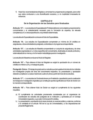 f) Hacer las recomendaciones dirigidas a armonizar los programas de postgrado, para evitar
       que estos conduzcan a una diversificación excesiva y a la duplicidad innecesaria de
       esfuerzos.

                                   CAPÍTULO IV
                De la Organización de los Estudios para Graduados

Artículo 13°.- Los estudiosde EspecializaciónProfesionaltienen comoobjetivo proporcionarlos
conocimientos y el adiestramiento necesario para la formación de expertos, de elevada
competencia,en un área específicade una profesióndeterminada.

Los estudiosde Especializaciónconducenal título de Especialistas.

Artículo 14.- Los estudios de Especialización comprenden un mínimo de 24 créditos en
asignaturasu otras actividadesde postgrado,contenidasen el programacorrespondiente.

Artículo 15°.- Los estudios de Maestría comprenderán un conjunto de asignaturas y de otras
actividades organizadas en un área específica del conocimiento, destinadas al estudio profundo y
sistematizadode la mismay a la formaciónmetodológicapara la investigación.

Los estudiosde Maestríaconducenal título de Magíster.

Artículo 16°.- Para obtener el título de Magíster se exigirá la aprobación de un número de
créditosno inferior a 24 y un trabajode grado.

Parágrafo Único: El trabajo de gradoserá un estudio que demuestreel dominiode los métodos
de investigación propios del área del conocimiento respectivo. Su presentación y aprobación
deberáncumplirseen un plazomáximode cuatro(4) años a partir del inicio de los estudios.

Artículo 17°.- Los estudios de Doctoradotienen por finalidad la capacitación para la realización
de trabajos de investigación originales que constituyan aportes significativos al título de Doctor con
la mencióncorrespondiente.

Artículo 18°.- Para obtener título de Doctor se exigirá el cumplimiento do los siguientes
requisitos:

    a) El cumplimiento de actividades previamente consideradas por el organismos de
       coordinación de estudios del postgrado de la institución y aprobadas por el Consejo
       Universitariorespectivo, cuyovalor mínimoserá 45 créditos.
    b) La presentación y aprobación de la tesis doctoral, en examenpúblico y solemne, conforme
       a lo señalado en el artículo 160 de la Ley de Universidades y a las disposiciones del
       presenteReglamento.
 
