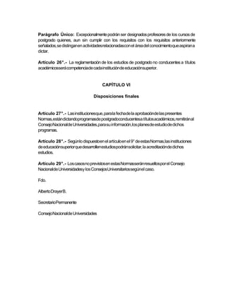 Parágrafo Único: Excepcionalmente podrán ser designados profesores de los cursos de
postgrado quienes, aun sin cumplir con los requisitos con los requisitos anteriormente
señalados, se distinganen actividadesrelacionadascon el área del conocimientoque aspiran a
dictar.

Artículo 26°.- La reglamentación de los estudios de postgrado no conducentes a títulos
académicosserá competenciade cadainstituciónde educaciónsuperior.


                                    CAPÍTULO VI

                               Disposiciones finales


Artículo 27°.- Las institucionesque, para la fechade la aprobaciónde las presentes
Normas,estándictandoprogramasde postgradoconducentesa títulos académicos,remitiránal
ConsejoNacionalde Universidades,para su información,los planesde estudiode dichos
programas.

Artículo 28°.- Segúnlo dispuestoen el artículoen el 9° de estas Normas,las instituciones
de educaciónsuperior que desarrollenestudiospodránsolicitar, la acreditaciónde dichos
estudios.

Artículo 29°.- Los casosno previstosen estas Normasseránresueltospor el Consejo
Nacionalde Universidadesy los ConsejosUniversitariossegúnel caso.

Fdo.

Alberto DrayerB.

SecretarioPermanente

ConsejoNacionalde Universidades
 