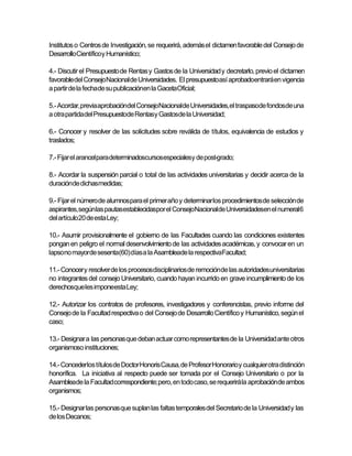 Institutos o Centros de Investigación, se requerirá, además el dictamen favorable del Consejo de
DesarrolloCientíficoy Humanístico;

4.- Discutir el Presupuesto de Rentas y Gastos de la Universidad y decretarlo, previo el dictamen
favorable del Consejo Nacional de Universidades. El presupuestoasí aprobadoentrará en vigencia
a partir de la fechade su publicaciónen la GacetaOficial;

5.- Acordar, previa aprobacióndel ConsejoNacionalde Universidades,el traspasode fondosde una
a otra partida del Presupuestode Rentasy Gastosde la Universidad;

6.- Conocer y resolver de las solicitudes sobre reválida de títulos, equivalencia de estudios y
traslados;

7.- Fijar el arancelpara determinadoscursosespecialesy de post-grado;

8.- Acordar la suspensión parcial o total de las actividades universitarias y decidir acerca de la
duraciónde dichasmedidas;

9.- Fijar el número de alumnos para el primer año y determinar los procedimientos de selección de
aspirantes,segúnlas pautasestablecidaspor el ConsejoNacionalde Universidadesen el numeral6
del artículo20 de esta Ley;

10.- Asumir provisionalmente el gobierno de las Facultades cuando las condiciones existentes
pongan en peligro el normal desenvolvimiento de las actividades académicas, y convocar en un
lapsono mayorde sesenta(60) días a la Asambleade la respectivaFacultad;

11.- Conocer y resolver de los procesosdisciplinarios de remociónde las autoridadesuniversitarias
no integrantes del consejo Universitario, cuando hayan incurrido en grave incumplimiento de los
derechosque les imponeesta Ley;

12.- Autorizar los contratos de profesores, investigadores y conferencistas, previo informe del
Consejo de la Facultad respectiva o del Consejo de Desarrollo Científico y Humanístico, según el
caso;

13.- Designar a las personas que deban actuar como representantes de la Universidad ante otros
organismoso instituciones;

14.- Concederlos títulos de Doctor Honoris Causa, de Profesor Honorario y cualquier otra distinción
honorífica. La iniciativa al respecto puede ser tomada por el Consejo Universitario o por la
Asambleade la Facultad correspondiente; pero, en todo caso, se requerirá la aprobaciónde ambos
organismos;

15.- Designar las personas que suplan las faltas temporales del Secretario de la Universidad y las
de los Decanos;
 