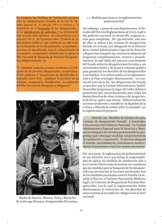 13
En resumen, las Medidas de Satisfacción previstas
para las desapariciones forzadas en la Ley de Víc-
timas figuran en el artículo 139 y se refieren a “i)
Contribuir en la búsqueda de los desaparecidos y
en la identificación de cadáveres y su inhumación”.
Este artículo debe aplicarse en concordancia con el
artículo 178. 9, de la misma sobre “Deberes de los
funcionarios públicos” que establecen no sólo el de-
ber de búsqueda de los desaparecidos, secuestrados y
personas no identificadas, sino el esclarecimiento de
su paradero, recuperarlos, identificarlos y aplicar el
Plan Nacional de Búsqueda de Personas Desapareci-
das obligatoriamente, así:
“9. Adelantar todas las acciones tendientes a la bús-
queda de las personas desaparecidas, secuestradas y
de los cadáveres y las personas no identificadas in-
humadas como N.N., establecer el paradero de las
víctimas, recuperarlos, identificarlos. La aplicación
del Plan Nacional de Búsqueda es obligatoria “
1.2 Medidas previstas en la reglamentación
gubernamental:
Sin embargo, a pesar de esas disposiciones, el bo-
rradordel Decreto Reglamentariode la Ley 1448/11
del gobierno nacional no desarrolla ninguna ac-
ción para cumplirlas. De 339 artículos, sólo uno
de ellos se refiere a las víctimas de desaparición
forzada (el artículo 210) delegando en el Director
de la Unidad Administrativa Especial de Atención
y Reparación integral a las víctimas la adopción de
programas complementarios, montos y procedi-
mientos, lo cual habla del precario conocimiento
del Estado sobre las desapariciones forzadas y sus
necesidades vitales y de la poca voluntad política
para garantizar los derechos de los desaparecidos
y sus familias. Los verbos usados en la reglamenta-
ción y el Plan restringen drásticamente –en con-
tra del texto de la ley- las obligaciones del Estado
ya que dice que la Unidad Administrativa “podrá”
desarrollar programas en lugar del verbo deberá ó
garantizará que usa profusamente para todos los
demás derechos de otras víctimas y del propio tex-
to de la Ley 1448/11 que afirma: “deberá realizar las
acciones tendientes a restablecer la dignidad de la
víctima y difundir la verdad sobre lo sucedido”, así
la reglamentación propone:
	 Artículo 210. Medidas de Satisfacción para
víctimas de desaparición forzada y homicidio.
Concurrencia del Gobierno Nacional. La Unidad
Administrativa Especial para la Atención y Repa-
ración Integral a las victimas podrá establecer pro-
gramas que contengan medidas complementarias
de satisfacción y reparación. El director adoptará
el trámite, procedimiento, mecanismos montos y
demás lineamientos y hará los ajustes necesarios.
Por otra parte, la reglamentación gubernamental
en sus artículos 203 a 309 delega la responsabili-
dad de aplicar las medidas de satisfacción sólo a
los Comités Territoriales de Justicia sin considerar
que las medidas para la búsqueda de los desapare-
cidos no son función de los entes territoriales sino
de las entidades nacionales como la Fiscalía Gene-
ral de la Nación, el Instituto Nacional de Medicina
legal y la Comisión de Búsqueda de Personas Des-
aparecidas, con lo cual la reglamentación limita
drásticamente la realización de los derechos de
estas víctimas al no explicitar obligaciones al nivel
nacional.Madre de Patricia, Mónica, Nelsy y María Ne-
lly Galárraga Meneses, desaparecidas Putumayo.
 