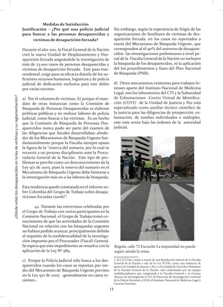 ¿Dóndeestánlosdesaparecidosenlaleydevíctimasysureglamentación?
14
Medidas de Satisfacción
Justificación – ¿Por qué una policía judicial
para buscar a las personas desaparecidas y
víctimas de desaparición forzada?
Durante el año 2011, la Fiscal General de la Nación
creó la nueva Unidad de Desplazamiento y Des-
aparición forzada asignándole la investigación de
más de 23.000 casos de personas desaparecidas y
víctimas de desaparición forzada. Este paso tras-
cendental, exige para su eficacia dotarla de los su-
ficientes recursos humanos, logísticos y de policía
judicial de dedicación exclusiva para este delito
por varias razones:
a) Por el volumen de víctimas, b) porque el man-
dato de otras instancias como la Comisión de
Búsqueda de Personas Desaparecidas es elaborar
políticas públicas y no realizar labores de policía
judicial, como buscar a las víctimas. Es un hecho
que la Comisión de Búsqueda de Personas Des-
aparecidos nunca pudo ser parte del examen de
las diligencias que fiscales desarrollaban alrede-
dor de los Mecanismos de Búsqueda Urgente fun-
damentalmente porque la Fiscalía siempre opuso
la figura de la “reserva del sumario, por lo cual se
recurrió a un proceso disciplinario ante la Procu-
raduría General de la Nación. Este tipo de pro-
blemas se percibe como un desconocimiento de la
Ley 971 de 2005, pues la reserva del sumario en el
Mecanismo de Búsqueda Urgente debe limitarse a
la investigación más no a las labores de búsqueda.
Esta tendencia quedó constatada en el informe so-
bre Colombia del Grupo de Trabajo sobre desapa-
riciones forzadas (2006)”:
	 42. Durante las entrevistas celebradas por
el Grupo de Trabajo con varios participantes en la
Comisión Nacional, el Grupo de Trabajo tomó co-
nocimiento de que las actividades de la Comisión
Nacional en relación con las búsquedas urgentes
no habían podido avanzar, principalmente debido
al requisito de la confidencialidad de la investiga-
ción impuesto por el Procurador (Fiscal) General.
Se espera que este impedimento se resuelva con la
aplicación de la Ley Nº 589.
c) Porque la Policía Judicial sólo busca a los des-
aparecidos cuando los casos se reportan por me-
dio del Mecanismo de Búsqueda Urgente previsto
en la Ley 971 de 2005 -generalmente en casos re-
cientes-.
Sin embargo, según la experiencia de litigio de las
organizaciones de familiares de víctimas de des-
aparición forzada, en los casos no reportados a
través del Mecanismo de Búsqueda Urgente, que
corresponden al el 90% del universo de desapare-
cidos- las investigaciones preliminares a nivel pe-
nal de la Fiscalía General de la Nación no incluyen
la búsqueda de los desaparecidos, ni la aplicación
del los procedimientos y fases del Plan Nacional
de Búsqueda (PNB).
d) Otros mecanismos existentes para trabajos fo-
renses aparte del Instituto Nacional de Medicina
Legal, son los laboratorios del CTI y la Subunidad
de Exhumaciones -Centro Virtual de Identifica-
ción (CUVI)1
de la Unidad de Justicia y Paz está
especializado como auxiliar técnico científico de
la justicia para las diligencias de prospección, ex-
humación, de tumbas individuales o múltiples,
este ente actúa bajo las órdenes de la autoridad
judicial.
3. El CUVI fue creado a través de una Resolución interna de la Fiscalía
General de la Nación a raíz de la Ley 975/95, como una instancia de
apoyo a la Unidad de Justicia y Paz y a la Unidad de Derechos Humanos
de la Fiscalía General de la Nación, está conformado por un equipo
multidisciplinario que comprende a la Fiscalía General y su Cuerpo
Técnico de Investigación (CTI), la Dirección de Investigación Criminal
de la Policía Nacional, el DAS, el Instituto Nacional de Medicina Legal y
Ciencias Forenses.	
Bogotá, calle 72 Escrache La impunidad no puede
seguir siendo la reina.
 