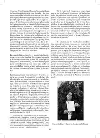 15
Esposa de Harvey Ramírez, desaparecido, Cauca.
	 “En la mayoría de los casos, se observó que
pese a que se allegaron probanzas que daban luz
sobre los presuntos autores, nada se hizo por con-
firmar o desvirtuar esas hipótesis. Igualmente, se
omitió la práctica de diligencias que permitieran
profundizar en la búsqueda de la víctima limi-
tándose la autoridad judicial a inhibirse de abrir
instrucción, argumentando que pese al transcur-
so del tiempo y a las labores desplegadas ningún
resultado se obtuvo para identificar a los autores,
lo que sin causa, (…) desconoce los postulados del
derecho internacional sobre el acceso a la admi-
nistración de justicia.”
	 “Se observó que las resoluciones inhibito-
rias responden a varias carencias por parte de los
operadores jurídicos. En primer lugar, un claro
desconocimiento del tipo penal de desaparición
forzada, que se refleja en los archivos injustifica-
dos de las investigaciones (…). En segundo lugar,
se hizo evidente falta de comunicación entre el in-
vestigador y el fiscal, insuficiencia de los informes
de policía judicial, es decir, no se desarrollan pro-
gramas metodológicos entre el Fiscal y policía ju-
dicial. Los investigadores se limitan a desarrollar
estrictamente lo que se les solicita, sin profundizar
buscando nuevos indicios… (Informe Comisión Es-
pecial de de Impulso a casos de Desaparición For-
zada Casanare, Unidad de Derechos Humanos
y DIH, Fiscalía General de la Nación, noviembre
2008.
Ausencia de políticas públicas de búsqueda eficaz
de las víctimas de desaparición forzada. Aunque
entidades del Estado relevan esfuerzos para desa-
rrollarprocedimientosde búsqueda másefectivos,
sin embargo, desde la perspectiva de las organiza-
ciones de familiares, es un hecho que la búsqueda
de los desaparecidos se ha dejado históricamente
a sus familias, no la asume el Estado como política
y deber serio y permanente, y no es un objetivo
central de las investigaciones en los procesos ju-
diciales. Aunque la omisión del deber estatal de
búsqueda de las víctimas y la negligencia de los
funcionarios competentes es reiterada en cada ex-
pediente, no se sanciona como falta grave y no es
controlada por el Ministerio Público. En el liti-
gio, pocos abogados trascienden la reivindicación
discursiva de este derecho para dinamizar al nivel
probatorio sobre el paradero de las víctimas y la
obligación del Estado de buscarlas.
La carga de la prueba sobre el paradero de las víc-
timas recae en las familias. La carga de la prueba
y de informaciones que activen las investigacio-
nes sobre el paradero de las víctimas recae en gran
parte en las familias y muy poco –casi nada- en
una actividad de inteligencia dirigida a rescatar a
las víctimas tal como se hace en casos de secues-
tro.
Las necesidades de mejores labores de policía ju-
dicial en casos de desaparición forzada han sido
identificadas por entes internos de la Fiscalía Ge-
neral de la Nación en experiencias sobre el tema
v.gr. en las conclusiones de la Comisión Especial
de Impulso a casos de desaparición forzada en
Casanare realizada en el año 20074
, la cual diag-
nosticó serias falencias de: insuficiencia en los in-
formes de policía judicial, negligencia investigati-
va, omisión de práctica de pruebas, decisiones de
inhibirse de abrir instrucciones aún con pruebas,
carencias crónicas de formación de los funciona-
rios judiciales, desconocimiento del delito y de la
Ley 589/00, insuficiencia de comunicación entre
Fiscales e Investigadores y no elaboración de pla-
nes metodológicos, , inaplicación del Mecanismo
de Búsqueda Urgente y desactualización del siste-
ma de información SIJUF:
4. La iniciativa de Comisiones Especiales de impulso a In-
vestigaciones sobre desaparición forzada fue impulsada como un
mecanismo para abordar la grave impunidad en los casos por la
Unidad de Derechos Humanos de la Fiscalía General de la Nación
y trabajó en las regiones de Casanare, Magdalena, Guaviare y Putu-
mayo obteniendo importantes resultados. Los Informes Finales de
estas Comisiones no fueron públicos respecto de todas las regiones,
por ello no nos referimos a todos los resultados.
 