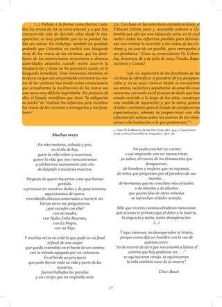 17
	 (…) Debido a la forma como fueron trata-
dos los restos de los 19 comerciantes y a que han
transcurrido más de dieciséis años desde la des-
aparición, es muy probable que no se puedan ha-
llar sus restos. Sin embargo, también ha quedado
probado que Colombia no realizó una búsqueda
seria de los restos de las víctimas, que los fami-
liares de los comerciantes recurrieron a diversas
autoridades estatales cuando recién ocurrió la
desaparición y éstas no les prestaron ayuda en la
búsqueda inmediata. Esas omisiones estatales en
la época en que aún era probable encontrar los res-
tos de las víctimas han traído como consecuencia
que actualmente la localización de los restos sea
una tarea muy difícil e improbable. Sin perjuicio de
ello, el Estado manifestó que tiene “la obligación
de medio” de “realizar los esfuerzos para localizar
los restos de las víctimas y entregarlos a los fami-
liares”.
	
271. Con base en las anteriores consideraciones, el
Tribunal estima justo y razonable ordenar a Co-
lombia que efectúe una búsqueda seria, en la cual
realice todos los esfuerzos posibles para determi-
nar con certeza lo ocurrido a los restos de las víc-
timas y, en caso de ser posible, para entregarlos a
sus familiares.” (Caso 19 comerciantes Vs. Colom-
bia, Sentencia de 5 de julio de 2004 (Fondo, Repa-
raciones y Costas)
	 “258. La aspiración de los familiares de las
víctimas de identificar el paradero de los desapare-
cidos y, en su caso, conocer donde se encuentran
sus restos, recibirlos y sepultarlos de acuerdo a sus
creencias, cerrando así el proceso de duelo que han
estado viviendo a lo largo de los años, constituye
una medida de reparación y, por lo tanto, genera
el deber correlativo para el Estado de satisfacer esa
expectativa312, además de proporcionar con ello
información valiosa sobre los autores de las viola-
ciones o la institución a la que pertenecían.” 5
5. Caso De la Masacre de las Dos Erres, párr. 245, y Caso Gomes
Lund y otros (Guerrilha do Araguaia), párr. 261
Muchas veces
En esta mañana, soleada y gris,
en el día de hoy,
quiso la vida volver a reunirnos,
quiere la vida que nos reencontremos
y celebremos nuevamente este rito
de despedir a nuestros muertos.
Después de querer hacernos creer que hemos
perdido,
o provocar en nosotros dudas y de paso temores,
aquí estamos de nuevo,
recordando abrazos amarrados a nuestro ser.
Varias veces me preguntaron,
¿qué sucedió con ella?
con mi madre,
con Nydia Erika Bautista,
con La Negra,
con mi Yiya.
Y muchas veces recordé lo que pudo se un final,
el final de una mujer
que quedó extendida en el borde de un camino
con la mirada apagada por un cañonazo.
En el borde un precipicio
que pudo borrar toda su vida y parte de las
nuestras,
fueron halladas las prendas
y un cuerpo que no respiraba más.
Así pudo concluir su cuento
o así empezaba uno no menos triste;
ya saben, el cuento de los dinosaurios que
desaparecen,
de hombres y mujeres que no regresan,
de niños que preguntan por el paradero de sus
mamás …
de hermanas que no concilian más el sueño,
o de abuelas y de abuelos
que guarecidos de otras miradas
se reprochan el dolor sentido.
Sólo que en esos cuentos olvidaron mencionar
qué aconteció primero que el dolor y la muerte,
la angustia y tanta, tanta desesperación.
(…)
Y aquí estamos, no desesperados ni tristes,
porque como dijo un hombre con la voz de
quienes creen:
“en la muerte de otro que nos enseñó a labrar el
camino que hoy podemos ver ... :”
se equivocaron carajo, se equivocaron,
la vida también nace de la muerte”.
		
		 Chico Bauti
 
