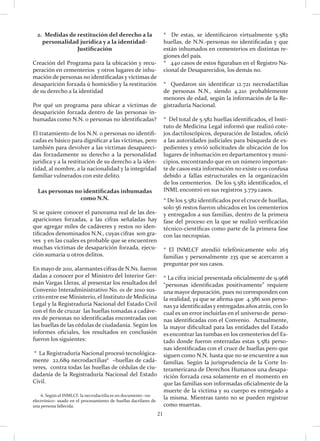 21
2. Medidas de restitución del derecho a la
personalidad jurídica y a la identidad-
Justificación
Creación del Programa para la ubicación y recu-
peración en cementerios y otros lugares de inhu-
mación de personas no identificadas y víctimas de
desaparición forzada ú homicidio y la restitución
de su derecho a la identidad
Por qué un programa para ubicar a víctimas de
desaparición forzada dentro de las personas in-
humadas como N.N. o personas no identificadas?
El tratamiento de los N.N. o personas no identifi-
cadas es básico para dignificar a las víctimas, pero
también para devolver a las víctimas desapareci-
das forzadamente su derecho a la personalidad
jurídica y a la restitución de su derecho a la iden-
tidad, al nombre, a la nacionalidad y la integridad
familiar vulnerados con este delito.
Las personas no identificadas inhumadas
como N.N.
Si se quiere conocer el panorama real de las des-
apariciones forzadas, a las cifras señaladas hay
que agregar miles de cadáveres y restos no iden-
tificados denominados N.N., cuyas cifras son gra-
ves y en las cuales es probable que se encuentren
muchas víctimas de desaparición forzada, ejecu-
ción sumaria u otros delitos.
En mayode 2011, alarmantes cifras de N.Ns. fueron
dadas a conocer por el Ministro del Interior Ger-
mán Vargas Lleras, al presentar los resultados del
Convenio Interadministrativo No. 01 de 2010 sus-
crito entre ese Ministerio, el Instituto de Medicina
Legal y la Registraduría Nacional del Estado Civil
con el fin de cruzar las huellas tomadas a cadáve-
res de personas no identificadas encontradas con
las huellas de las cédulas de ciudadanía. Según los
informes oficiales, los resultados en conclusión
fueron los siguientes:
* La Registraduría Nacional procesó tecnológica-
mente 22.689 necrodactilias6
–huellas de cadá-
veres, contra todas las huellas de cédulas de ciu-
dadanía de la Registraduría Nacional del Estado
Civil.
* De estas, se identificaron virtualmente 5.582
huellas, de N.N.-personas no identificadas y que
están inhumados en cementerios en distintas re-
giones del país.
* 440 casos de estos figuraban en el Registro Na-
cional de Desaparecidos, los demás no.
* Quedaron sin identificar 12.721 necrodactilias
de personas N.N., siendo 4.210 probablemente
menores de edad, según la información de la Re-
gistraduría Nacional.
* Del total de 5.582 huellas identificados, el Insti-
tuto de Medicina Legal informó que realizó cote-
jos dactiloscópicos, depuración de listados, ofició
a las autoridades judiciales para búsqueda de ex-
pedientes y envió solicitudes de ubicación de los
lugares de inhumación en departamentos y muni-
cipios, encontrando que en un número importan-
te de casos esta información no existe o es confusa
debido a fallas estructurales en la organización
de los cementerios. De los 5.582 identificados, el
INML encontró en sus registros 3.779 casos.
* De los 5.582 identificados porel cruce de huellas,
solo 56 restos fueron ubicados en los cementerios
y entregados a sus familias, dentro de la primera
fase del proceso en la que se realizó verificación
técnico-científicas como parte de la primera fase
con las necropsias.
* El INMLCF atendió telefónicamente solo 263
familias y personalmente 235 que se acercaron a
preguntar por sus casos.
* La cifra inicial presentada oficialmente de 9.968
“personas identificadas positivamente” requiere
una mayor depuración, pues no corresponden con
la realidad, ya que se afirma que 4.386 son perso-
nas ya identificadas y entregadas años atrás, con lo
cual es un error incluirlas en el universo de perso-
nas identificadas con el Convenio. Actualmente,
la mayor dificultad para las entidades del Estado
es encontrar las tumbas en los cementerios del Es-
tado donde fueron enterradas estas 5.582 perso-
nas identificadas con el cruce de huellas pero que
siguen como N.N. hasta que no se encuentre a sus
familias. Según la jurisprudencia de la Corte In-
teramericana de Derechos Humanos una desapa-
rición forzada cesa solamente en el momento en
que las familias son informadas oficialmente de la
muerte de la víctima y su cuerpo es entregado a
la misma. Mientras tanto no se pueden registrar
como muertas.
6. Según el INMLCF, la necrodactilia es un documento –no
electrónico- usado en el procesamiento de huellas dactilares de
una persona fallecida.
 