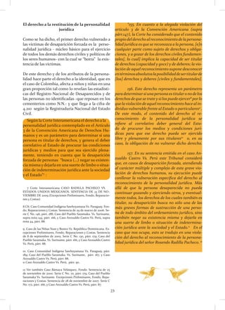 23
El derecho a la restitución de la personalidad
jurídica
Como se ha dicho, el primer derecho vulnerado a
las víctimas de desaparición forzada es la perso-
nalidad jurídica - núcleo básico para el ejercicio
de todos los demás derechos civiles y políticos de
los seres humanos- con la cual se “borra” la exis-
tencia de las víctimas.
De este derecho y de los atributos de la persona-
lidad hace parte el derecho a la identidad, que en
el caso de Colombia, afecta a niños y niñas en una
gran proporción tal como lo revelan las estadísti-
cas del Registro Nacional de Desaparecidos y de
las personas no identificadas -que reposan en los
cementerios como N.N.- y que llega a la cifra de
4.210 según la Registraduría Nacional del Estado
Civil.
	 “155. En cuanto a la alegada violación del
artículo 3 de la Convención Americana (supra
párr.147), la Corte ha considerado que el contenido
propiodelderechoalreconocimientodelapersona-
lidad jurídica es que se reconozca a la persona, [e]n
cualquier parte como sujeto de derechos y obliga-
ciones, y a gozar de los derechos civiles fundamen-
tales[, lo cual] implica la capacidad de ser titular
de derechos (capacidad y goce) y de deberes; la vio-
lación de aquel reconocimiento supone desconocer
entérminosabsolutoslaposibilidaddesertitularde
[los] derechos y deberes [civiles y fundamentales].
	 156. Este derecho representa un parámetro
paradeterminarsiunapersonaestitularonodelos
derechos de que se trate y si los puede ejercer8
por lo
que la violación de aquel reconocimiento hace al in-
dividuo vulnerable frente al Estado o particulares9
.
De este modo, el contenido del derecho al re-
conocimiento de la personalidad jurídica se
refiere al correlativo deber general del Esta-
do de procurar los medios y condiciones jurí-
dicas para que ese derecho pueda ser ejercido
libre y plenamente por sus titulares10
o, en su
caso, la obligación de no vulnerar dicho derecho.
	 157. En su sentencia emitida en el caso An-
zualdo Castro Vs. Perú este Tribunal consideró
que, en casos de desaparición forzada, atendiendo
al carácter múltiple y complejo de esta grave vio-
lación de derechos humanos, su ejecución puede
conllevar la vulneración específica del derecho al
reconocimiento de la personalidad jurídica. Más
allá de que la persona desaparecida no pueda
continuar gozando y ejerciendo otros, y eventual-
mente todos, los derechos de los cuales también es
titular, su desaparición busca no sólo una de las
más graves formas de sustracción de una perso-
na de todo ámbito del ordenamiento jurídico, sino
también negar su existencia misma y dejarla en
una suerte de limbo o situación de indetermina-
ción jurídica ante la sociedad y el Estado.11
En el
caso que nos ocupa, esto se tradujo en una viola-
ción del derecho al reconocimiento de la persona-
lidad jurídica del señor Rosendo Radilla Pacheco. 12
7 Corte Interamericana CASO RADILLA PACHECO VS.
ESTADOS UNIDOS MEXICANOS. SENTENCIA DE 23 DE NO-
VIEMBRE DE 2009 (Excepciones Preliminares, Fondo, Reparacio-
nes y Costas).
8 Cfr. Caso Comunidad Indígena Sawhoyamaxa Vs. Paraguay. Fon-
do, Reparaciones y Costas. Sentencia de 29 de marzo de 2006. Se-
rie C No. 146, párr. 188; Caso del Pueblo Saramaka. Vs. Suriname,
supra nota 144, párr. 166, y Caso Anzualdo Castro Vs. Perú, supra
nota 44, párr. 88.
9 .Caso de las Niñas Yean y Bosico Vs. República Dominicana. Ex-
cepciones Preliminares, Fondo, Reparaciones y Costas. Sentencia
de 8 de septiembre de 2005. Serie C No. 130, párr. 179; Caso del
Pueblo Saramaka. Vs. Suriname, párr. 166, y Caso Anzualdo Castro
Vs. Perú, párr. 88.
10. Caso Comunidad Indígena Sawhoyamaxa Vs. Paraguay, párr.
189; Caso del Pueblo Saramaka. Vs. Suriname, párr. 167, y Caso
Anzualdo Castro Vs. Perú, párr. 88.
11 Caso Anzualdo Castro Vs. Perú, párr. 90.
12 Ver también Caso Bámaca Velásquez, Fondo. Sentencia de 25
de noviembre de 2000. Serie C No. 70, párr. 179; Caso del Pueblo
Saramaka Vs. Suriname. Excepciones Preliminares, Fondo, Repa-
raciones y Costas. Sentencia de 28 de noviembre de 2007. Serie C
No. 172, párr. 166, y Caso Anzualdo Castro Vs. Perú, párr. 87.
Según la Corte Interamericana el derecho a la
personalidad jurídica contemplado en el Artículo
3 de la Convención Americana de Derechos Hu-
manos y es un parámetro para determinar si una
persona es titular de derechos, y genera el deber
correlativo al Estado de procurar las condiciones
jurídicas y medios para que sea ejercido plena-
mente, teniendo en cuenta que la desaparición
forzada de personas “busca (…) negar su existen-
cia misma y dejarla en una suerte de limbo o situa-
ción de indeterminación jurídica ante la sociedad
y el Estado”7
:
 