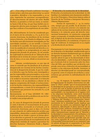 ¿Dóndeestánlosdesaparecidosenlaleydevíctimasysureglamentación?
24
158. (…) Esto obliga al Estado a adelantar investiga-
ciones serias y efectivas para determinar su suerte
o paradero, identificar a los responsables y, en su
caso, imponerles las sanciones correspondientes.
El desconocimiento del destino del señor Radilla
Pacheco, su paradero o el de sus restos, se mantie-
ne hasta el día de hoy, sin que haya habido una in-
vestigación efectiva para averiguar lo sucedido, lo
que hace evidente el incumplimiento de este deber.
180. Adicionalmente, la Corte ha considerado que,
en el marco de los artículos 1.1, 8 y 25 de la Con-
vención Americana, los familiares de las víctimas
tienen el derecho, y los Estados la obligación, a que
los hechos sean efectivamente investigados por las
autoridades estatales y, en ese sentido, a conocer
la verdad de lo sucedido. De manera particular, la
Corte ha establecido el contenido del derecho a co-
nocer la verdad en su jurisprudencia en casos de
desaparición forzada de personas. En tal sentido,
ha confirmado la existencia de un “[d]erecho de los
familiares de la víctima de conocer cuál fue el des-
tino de ésta y, en su caso, dónde se encuentran sus
restos”.
	 Además, correlativamente, en este tipo de
casos se entiende que los familiares de la persona
desaparecida son víctimas de los hechos constitu-
tivos de la desaparición forzada, lo que les confie-
re el derecho a que los hechos sean investigados y
que los responsables sean procesados y, en su caso,
sancionados. Así, la Corte recuerda que el derecho
a la verdad se encuentra subsumido en el derecho
de la víctima o de sus familiares a obtener de los
órganos competentes del Estado el esclarecimien-
to de los hechos violatorios y las responsabilidades
correspondientes, a través de la investigación y el
juzgamiento que previenen los artículos 8 y 25 de
la Convención.
Recientemente, en el Caso GELMAN VS. URU-
GUAY, en Sentencia del 24 de febrero de 2011 la Cor-
te ratificó esta jurisprudencia:
92. En casos de desaparición forzada de personas
se viola el derecho al reconocimiento de la perso-
nalidad jurídica, reconocido en el artículo 3 de la
Convención Americana, pues se deja a la víctima
en una situación de indeterminación jurídica que
imposibilita, obstaculiza o anula la posibilidad de
la persona de ser titular o ejercer en forma efecti-
va sus derechos en general, lo cual constituye una
de las más graves formas de incumplimiento de las
obligaciones estatales de respetar y garantizar los
derechos humanos.” (Sentencia Fondo y Repara-
ciones).
El derecho a la restitución de la identidad
El derecho a la restitución de la identidad, la vida
familiar y la ciudadanía está claramente estableci-
do en los Principios y Directrices básicos sobre el
Derecho de las Víctimas a Interponer Recursos y
Obtener Reparaciones:
	 Formas de reparación(…): 19. La restitu-
ción, siempre que sea posible, ha de devolver a la
víctima a la situación anterior a la violación ma-
nifiesta de las normas internacionales de derechos
humanos o la violación grave del derecho inter-
nacional humanitario. La restitución comprende,
según corresponda, el restablecimiento de la liber-
tad, el disfrute de los derechos humanos, la identi-
dad, la vida familiar y la ciudadanía, el regreso a su
lugar de residencia, la reintegración en su empleo
y la devolución de sus bienes.
Precisamente la Corte Interamericana ha resalta-
do el derecho a la identidad, estableciendo que es
un derecho humano fundamental que no admite
derogación ni suspensión:	 122. Así, la referida si-
tuación afectó lo que se ha denominado el dere-
cho a la identidad,(…) sobre la base de lo dispuesto
por el artículo 8 de la Convención sobre los Dere-
chos del Niño, que establece que tal derecho com-
prende, entre otros, el derecho a la nacionalidad, al
nombre y a las relaciones de familia. Asimismo, el
derecho a la identidad puede ser conceptualizado,
en general, como el conjunto de atributos y carac-
terísticas que permiten la individualización de la
persona.
	 123. Al respecto, la Asamblea General de
la Organización de Estados Americanos (en ade-
lante la “OEA”) señaló “que el reconocimiento de
la identidad de las personas es uno de los medios
a través del cual se facilita el ejercicio de los de-
rechos a la personalidad jurídica, al nombre, a la
nacionalidad, a la inscripción en el registro civil,
a las relaciones familiares, entre otros derechos
reconocidos en instrumentos internacionales
como la Declaración Americana de los Derechos
y Deberes del Hombre y la Convención Ameri-
cana”. Asimismo estableció que “la falta de reco-
nocimiento de la identidad puede implicar que
la persona no cuente con constancia legal de su
existencia, dificultando el pleno ejercicio de sus
derechos civiles, políticos, económicos, sociales y
culturales”.. En ese mismo sentido, el Comité Ju-
rídico Interamericano expresó que el “derecho a
la identidad es consustancial a los atributos y a la
dignidad humana” y que, en consecuencia, “es un
derecho humano fundamental oponible erga om-
nes como expresión de un interés colectivo de la
[c]omunidad [i]nternacional en su conjunto[,] que
no admite derogación ni suspensión en los casos
previstos por la Convención Americana” 13
 