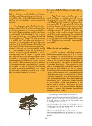 25
El derecho al nombre
Sobre el derecho al nombre, la Corte Interameri-
cana ha relevado que constituye un elemento bá-
sico del derecho a la identidad y que el nombre y
apellido son esenciales para ese reconocimiento y
garantía:
	“127. En cuanto al derecho al nombre, reco-
nocido en el artículo 18 de la Convención y también
en diversos instrumentos internacionales, la Corte
ha establecido que constituye un elemento básico
e indispensable de la identidad de cada persona,
sin el cual no puede ser reconocida por la sociedad
ni registrada ante el Estado. Además, el nombre
y el apellido son “esenciales para establecer for-
malmente el vínculo existente entre los diferentes
miembros de la familia”. Este derecho implica, por
ende, que los Estados deben garantizar que la per-
sona sea registrada con el nombre elegido por ella
o	 por sus padres, según sea el momento del
registro, sin ningún tipo de restricción ni interfe-
rencia en la decisión de escoger el nombre y, una
vez registrada la persona, que sea posible preservar
y restablecer su nombre y su apellido. En el contex-
to de este caso, María Macarena Gelman vivió con
otro nombre e identidad durante más de 23 años.
Su cambio de nombre, como medio para suprimir
su identidad y ocultar la desaparición forzada de
su madre, se mantuvo hasta el año 2005, cuando
las autoridades uruguayas le reconocieron su filia-
ción y aceptaron el cambio de nombre.”
Protección de la familia y de la separación de
los niños
	 “125. Por otro lado, el derecho a que se pro-
teja la familia y a vivir en ella, reconocido en el ar-
tículo 17 de la Convención, conlleva que el Estado
está obligado no sólo a disponer y ejecutar direc-
tamente medidas de protección de los niños, sino
también a favorecer, de la manera más amplia, el
desarrollo y la fortaleza del núcleo familiar139. Por
ende, la separación de niños de su familia cons-
tituye, bajo ciertas condiciones, una violación del
citado derecho140, pues inclusive las separaciones
legales del niño de su familia solo pueden proceder
si están debidamente justificadas en el interés su-
perior del niño, son excepcionales y, en lo posible,
temporales.”
El derecho a la nacionalidad
	 128. Por otra parte, el derecho a la naciona-
lidad, consagrado en el artículo 20 de la Conven-
ción, en tanto vínculo jurídico entre una persona
y un Estado, es un prerrequisito para que puedan
ejercerse determinados derechos y es también un
derecho de carácter inderogable reconocido en la
Convención Americana 14
. En consecuencia, el de-
recho a la nacionalidad conlleva el deber del Esta-
do con el que se establece tal vinculación, tanto de
dotar al individuo de un mínimo de amparo jurídi-
co en el conjunto de relaciones, como de protegerlo
contra la privación en forma arbitraria de su na-
cionalidad y, por tanto, de la totalidad de sus dere-
chos políticos y de aquellos derechos civiles que se
sustentan en ésta 15
. Igualmente, importa, cuando
se trate de niños y niñas, tener en cuenta la pro-
tección específica que les corresponde, por ejem-
plo, que no se les prive arbitrariamente del medio
familiar16
y que no sean retenidos y trasladados
ilícitamente a otro Estado 17
.
13 Comité Jurídico Interamericano, Opinión, párr. 12.
14 Caso de las Niñas Yean y Bosico, Caso de la Masacre de Pueblo
Bello Vs. Colombia. Fondo, Reparaciones y Costas. Sentencia de 31
de enero de 2006. Serie C No. 140, párr. 119, Caso González y otras
(“Campo Algodonero”), párr. 244.
15 Caso Castillo Petruzzi y otros Vs.Perú. Fondo, Reparaciones y
Costas. Sentencia de 30 de mayo de 1999. Serie C No. 52, párr. 100,
Caso de las Niñas Yean y Bosico, párr. 139.
16 Convención sobre los Derechos del Niño, artículo 16.
17 Convención sobre los Derechos del Niño, artículo 11, y Conven-
ción Interamericana sobre restitución internacional de menores,
artículo 4º.
 