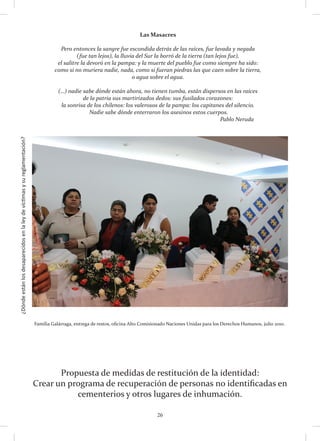 ¿Dóndeestánlosdesaparecidosenlaleydevíctimasysureglamentación?
26
Propuesta de medidas de restitución de la identidad:
Crear un programa de recuperación de personas no identificadas en
cementerios y otros lugares de inhumación.
Familia Galárraga, entrega de restos, oficina Alto Comisionado Naciones Unidas para los Derechos Humanos, julio 2010.
Las Masacres
Pero entonces la sangre fue escondida detrás de las raíces, fue lavada y negada 
(fue tan lejos), la lluvia del Sur la borró de la tierra (tan lejos fue),
el salitre la devoró en la pampa: y la muerte del pueblo fue como siempre ha sido: 
como si no muriera nadie, nada, como si fueran piedras las que caen sobre la tierra,
o agua sobre el agua. 
(…) nadie sabe dónde están ahora, no tienen tumba, están dispersos en las raíces
de la patria sus martirizados dedos: sus fusilados corazones: 
la sonrisa de los chilenos: los valerosos de la pampa: los capitanes del silencio.
 Nadie sabe dónde enterraron los asesinos estos cuerpos.
									 Pablo Neruda
 