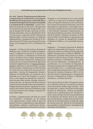 27
Articulado que se propone para el Decreto de Reglamentación:
Art. 210C. (nuevo) Programaparalaubicación
y recuperación en cementerios y otros lugares
de inhumación de personas no identificadasy
víctimas de desaparición forzada y homicidio
y la restitución de su identidad. Créase el Pro-
grama Nacional para la ubicación y Recuperación
en Cementerios de personas desaparecidas, vícti-
mas de desaparición forzada y personas no iden-
tificadas inhumadas como no identificados (N.N.
) el cual estará a cargo del Instituto Nacional de
Medicina legal y Ciencias Forenses y la Unidad de
desplazamiento y desaparición forzada de la Fis-
calía General de la Nación con el apoyo del Cuerpo
Técnico de Investigación (CTI) y el Ministerio de
Salud.
Parágrafo 1. El Director del Instituto Nacional de
Medicina Legal, El Jefe de la Unidad de desplaza-
miento y desaparición forzada de la Fiscalía Ge-
neral de la Nación y el Ministerio de Protección
Social y el Director de la Unidad Administrativa
Especial de Atención y Reparación designarán en
un plazo de tres (3) meses a partir de la vigencia de
la presente reglamentación, un Equipo Interinsti-
tucional y referentes en cada institución, encarga-
dos de coordinar e implementar un Plan Nacional
de Acción para la recuperación de personas des-
aparecidas y víctimas de desaparición forzada y
cadáveres no identificados y la restitución de su
identidad en el marco del Programa en cemen-
terios y otros lugares de inhumación, realizar la-
bores forenses sobre tumbas, bóvedas, terrenos u
osarios comunes, de restos que de allí se exhumen
y de personas sin identificar que estén ubicados en
bodegas de almacenamiento, siguiendo los linea-
mientos del Instituto Nacional de Medicina Legal
y Ciencias Forenses como entidad a cargo del sis-
tema médico legal.
El diseño e implementación del Plan de Acción
será consultado y coordinado con las víctimas
y sus organizaciones y podrá recibir el apoyo de
expertos forenses independientes especializados,
universidades, academia e instituciones técnico-
científicas con experiencia reconocida en el tema.
Parágrafo 2. En el término de un (1) año contado
a partir de la vigencia de la presente reglament-
ación, el Programa realizará un censo nacional so-
bre el número de personas inhumadas como N.N.
inhumadas en cementerios y otros lugares de in-
humación y establecerá el universo de los mismos
a nivel distrital, municipal y departamental y lo
presentará al gobierno nacional, a la Fiscalía Gen-
eral de la Nación, al Ministro de Justicia, al Min-
istro de Salud, a los familiares y organizaciones de
familiares de víctimas de desaparición forzada,
al Ministerio Público y a la comunidad internac-
ional.
Parágrafo 3. El Instituto Nacional de Medicina
legal como responsable del Programa será el en-
cargado de unificar en el Sistema de Identificación
Registro Desaparecidos y Cadáveres (SIRDEC) la
información contenida sobre personas no identi-
ficadas de todas las bases de datos estatales que
manejen personas no identificadas y de realizar
los cruces de información correspondientes, en
coordinación con la Comisión de Búsqueda de
Personas Desaparecidas y la Registraduría Nacio-
nal del Estado Civil y la colaboración proactiva
de la Unidad Nacional de Justicia y Paz, la Unidad
Nacional de Derechos Humanos y DIH y la Uni-
dad Nacional de Desplazamiento y Desaparición
Forzada, el Ministerio de Defensa, el Ministerio
del Interior y la Policía Nacional.
Para el desarrollo de su labor el Programa rastrea-
rá y verificará en cada caso la existencia o ausencia
de documentación médico-legal asociada, , Actas
de inspección a cadáver, Protocolos de Necropsia,
licencias de inhumación, archivos parroquiales,
archivos de la administración del cementerio u
otras y sobre esa base iniciará los procedimientos
de localización del destino final de los cuerpos
para su exhumación y análisis forenses bajo las ór-
denes de la autoridad judicial competente según
las instrucciones del “Manual de procedimientos
para impulsar la identificación e investigación de
individuos sin identificar”.
 