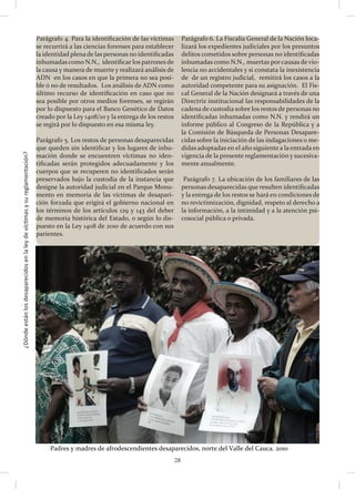 ¿Dóndeestánlosdesaparecidosenlaleydevíctimasysureglamentación?
28
Parágrafo 4. Para la identificación de las víctimas
se recurrirá a las ciencias forenses para establecer
la identidad plenade las personas no identificadas
inhumadas como N.N., identificar los patrones de
la causa y manera de muerte y realizará análisis de
ADN en los casos en que la primera no sea posi-
ble ó no de resultados. Los análisis de ADN como
último recurso de identificación en caso que no
sea posible por otros medios forenses, se regirán
por lo dispuesto para el Banco Genético de Datos
creado por la Ley 1408/10 y la entrega de los restos
se regirá por lo dispuesto en esa misma ley.
Parágrafo 5. Los restos de personas desaparecidas
que queden sin identificar y los lugares de inhu-
mación donde se encuentren víctimas no iden-
tificadas serán protegidos adecuadamente y los
cuerpos que se recuperen no identificados serán
preservados bajo la custodia de la instancia que
designe la autoridad judicial en el Parque Monu-
mento en memoria de las víctimas de desapari-
ción forzada que erigirá el gobierno nacional en
los términos de los artículos 129 y 143 del deber
de memoria histórica del Estado, o según lo dis-
puesto en la Ley 1408 de 2010 de acuerdo con sus
parientes.
Parágrafo 6. La Fiscalía General de la Nación loca-
lizará los expedientes judiciales por los presuntos
delitos cometidos sobre personas no identificadas
inhumadas como N.N., muertas por causas de vio-
lencia no accidentales y si constata la inexistencia
de de un registro judicial, remitirá los casos a la
autoridad competente para su asignación. El Fis-
cal General de la Nación designará a través de una
Directriz institucional las responsabilidades de la
cadena de custodia sobre los restos de personas no
identificadas inhumadas como N.N. y rendirá un
informe público al Congreso de la República y a
la Comisión de Búsqueda de Personas Desapare-
cidas sobre la iniciación de las indagaciones o me-
didas adoptadas en el año siguiente a la entrada en
vigencia de la presente reglamentación y sucesiva-
mente anualmente.
Parágrafo 7. La ubicación de los familiares de las
personas desaparecidas que resulten identificadas
y la entrega de los restos se hará en condiciones de
no revictimización, dignidad, respeto al derecho a
la información, a la intimidad y a la atención psi-
cosocial pública o privada.
Padres	
  y	
  madres	
  de	
  afrodescendientes	
  desaparecidos,	
  norte	
  del	
  Valle	
  del	
  Cauca.	
  2010	
  
 