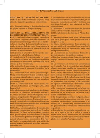 31
Ley de Víctimas No. 1448 de 2010
i) Fortalecimiento de la participación efectiva de
las poblaciones vulneradas y/o vulnerables, en sus
escenarios comunitarios, sociales y políticos, para
contribuir al ejercicio y goce efectivo de sus dere-
chos culturales;
j) Difusión de la información sobre los derechos
de las víctimas radicadas en el exterior;
k) El fortalecimiento del Sistema de Alertas Tem-
pranas.
l) La reintegración de niños, niñas y adolescentes
que hayan participado en los grupos armados al
margen de la ley;
m) Diseño e implementación de estrategias, pro-
yectos y políticas de reconciliación de acuerdo a lo
dispuesto en la Ley 975, tanto a nivel social como
en el plano individual;
p) La promoción de mecanismos destinados a
prevenir y resolver los conflictos sociales;
q) Diseño e implementación de estrategias de pe-
dagogía en empoderamiento legal para las vícti-
mas;
d) La prevención de violaciones contempladas
en el artículo 3° de la presente Ley, para lo cual,
ofrecerá especiales medidas de prevención a los
grupos expuestos a mayor riesgo como mujeres,
niños, niñas y adolescentes, adultos mayores, lí-
deres sociales, miembros de organizaciones sindi-
cales, defensores de derechos humanos y víctimas
de desplazamiento forzado, que propendan supe-
rar estereotipos que favorecen la discriminación,
en especial contra la mujer y la violencia contra
ella en el marco del conflicto armado;
e) La creación de una pedagogía social que pro-
mueva los valores constitucionales que fundan la
reconciliación, en relación con los hechos acaeci-
dos en la verdad histórica;
r) La derogatoria de normas o cualquier acto ad-
ministrativo que haya permitido o permita la ocu-
rrencia de las violaciones contempladas en el ar-
tículo 3° de la presente Ley, de conformidad con
los procedimientos contencioso-administrativos
respectivos.
s) Formulación de campañas nacionales de pre-
vención y reprobación de la violencia contra la
mujer, niños, niñas y adolescentes, por los hechos
ocurridos en el marco de las violaciones contem-
pladas en el artículo 3° de la presente ley.
ARTÍCULO 149. GARANTÍAS DE NO REPE-
TICIÓN. El Estado colombiano adoptará, entre
otras, las siguientes garantías de no repetición:
a) La desmovilización y el desmantelamiento de
los grupos armados al margen de la Ley;
ARTÍCULO 150. DESMANTELAMIENTO DE
LAS ESTRUCTURAS ECONÓMICAS Y POLÍTI-
CAS. El Estado Colombiano adoptará las medidas
conducentes a lograr el desmantelamiento de las
estructuras económicas y políticas que se han be-
neficiado y que han dado sustento a los grupos ar-
mados al margen de la ley, con el fin de asegurar la
realización de las garantías de no repetición de las
que trata el artículo anterior.
n) El ejercicio de un control efectivo por las auto-
ridades civiles sobre la Fuerza Púbica;
o) La declaratoria de insubsistencia y/o termi-
nación del contrato de los funcionarios públicos
condenados en violaciones contempladas en el
artículo 3° de la presente Ley.
c) La aplicación de sanciones a los responsables
de las violaciones de que trata el artículo 3° de la
presente ley.
b) La verificación de los hechos y la difusión pú-
blica y completa de la verdad, en la medida en que
no provoque más daños innecesarios a la víctima,
los testigos u otras personas, ni cree un peligro
para su seguridad;
(Nota: La verificación de los hechos es una Me-
dida de Satisfacción en los Principios ONU sobre
Reparación)
f) Fortalecimiento técnico de los criterios de asig-
nación de las labores de desminado humanita-
rio, el cual estará en cabeza del Programa para la
Atención Integral contra Minas Antipersonal;
g) Diseño e implementación de una estrategia ge-
neral de comunicaciones en Derechos Humanos y
Derecho Internacional Humanitario, la cual debe
incluir un enfoque diferencial;
h) Diseño de una estrategia única de capacitación
y pedagogía en materia de respeto de los Derechos
Humanos y del Derecho Internacional Humani-
tario, que incluya un enfoque diferencial, dirigido
a los funcionarios públicos encargados de hacer
cumplir la ley, así como a los miembros de la Fuer-
za Pública. La estrategia incluirá una política de
tolerancia cero a la violencia sexual en las entida-
des del Estado;
 