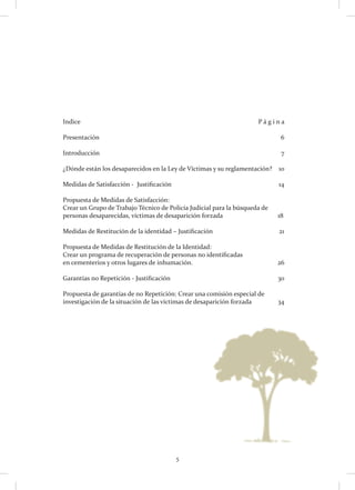 5
Indice 										P á g i n a
Presentación	6
Introducción										 7
¿Dónde están los desaparecidos en la Ley de Víctimas y su reglamentación? 	 10
Medidas de Satisfacción - Justificación 						 14
Propuesta de Medidas de Satisfacción:
Crear un Grupo de Trabajo Técnico de Policía Judicial para la búsqueda de
personas desaparecidas, víctimas de desaparición forzada	 		 18
Medidas de Restitución de la identidad – Justificación 				 21
Propuesta de Medidas de Restitución de la Identidad:
Crear un programa de recuperación de personas no identificadas
en cementerios y otros lugares de inhumación. 				 26
Garantías no Repetición - Justificación 						 30
Propuesta de garantías de no Repetición: Crear una comisión especial de
investigación de la situación de las víctimas de desaparición forzada		 34
 
