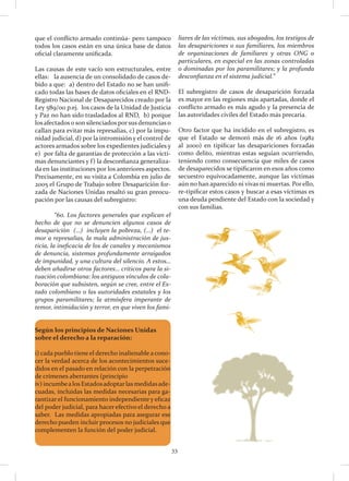 33
que el conflicto armado continúa- pero tampoco
todos los casos están en una única base de datos
oficial claramente unificada.
Las causas de este vacío son estructurales, entre
ellas: la ausencia de un consolidado de casos de-
bido a que: a) dentro del Estado no se han unifi-
cado todas las bases de datos oficiales en el RND-
Registro Nacional de Desaparecidos creado por la
Ley 589/00 p.ej. los casos de la Unidad de Justicia
y Paz no han sido trasladados al RND, b) porque
los afectados o son silenciados porsus denuncias o
callan para evitar más represalias, c) por la impu-
nidad judicial, d) por la intromisión y el control de
actores armados sobre los expedientes judiciales y
e) por falta de garantías de protección a las vícti-
mas denunciantes y f) la desconfianza generaliza-
da en las instituciones por los anteriores aspectos.
Precisamente, en su visita a Colombia en julio de
2005 el Grupo de Trabajo sobre Desaparición for-
zada de Naciones Unidas resaltó su gran preocu-
pación por las causas del subregistro:
	 “60. Los factores generales que explican el
hecho de que no se denuncien algunos casos de
desaparición (…) incluyen la pobreza, (…) el te-
mor a represalias, la mala administración de jus-
ticia, la ineficacia de los de canales y mecanismos
de denuncia, sistemas profundamente arraigados
de impunidad, y una cultura del silencio. A estos…
deben añadirse otros factores… críticos para la si-
tuación colombiana: los antiguos vínculos de cola-
boración que subsisten, según se cree, entre el Es-
tado colombiano o las autoridades estatales y los
grupos paramilitares; la atmósfera imperante de
temor, intimidación y terror, en que viven los fami-
liares de las víctimas, sus abogados, los testigos de
las desapariciones o sus familiares, los miembros
de organizaciones de familiares y otras ONG o
particulares, en especial en las zonas controladas
o dominadas por los paramilitares; y la profunda
desconfianza en el sistema judicial.”
El subregistro de casos de desaparición forzada
es mayor en las regiones más apartadas, donde el
conflicto armado es más agudo y la presencia de
las autoridades civiles del Estado más precaria.
Otro factor que ha incidido en el subregistro, es
que el Estado se demoró más de 16 años (1982
al 2000) en tipificar las desapariciones forzadas
como delito, mientras estas seguían ocurriendo,
teniendo como consecuencia que miles de casos
de desaparecidos se tipificaron en esos años como
secuestro equivocadamente, aunque las víctimas
aún no han aparecido ni vivas ni muertas. Por ello,
re-tipificar estos casos y buscar a esas víctimas es
una deuda pendiente del Estado con la sociedad y
con sus familias.
Según los principios de Naciones Unidas
sobre el derecho a la reparación:
i) cada pueblo tiene el derecho inalienable a cono-
cer la verdad acerca de los acontecimientos suce-
didos en el pasado en relación con la perpetración
de crímenes aberrantes (principio
iv) incumbealosEstadosadoptarlasmedidasade-
cuadas, incluidas las medidas necesarias para ga-
rantizar el funcionamiento independiente y eficaz
del poder judicial, para hacer efectivo el derecho a
saber. Las medidas apropiadas para asegurar ese
derecho pueden incluir procesos no judiciales que
complementen la función del poder judicial.
 