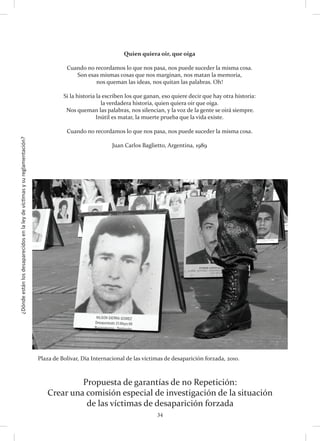 ¿Dóndeestánlosdesaparecidosenlaleydevíctimasysureglamentación?
34
Propuesta de garantías de no Repetición:
Crear una comisión especial de investigación de la situación
de las víctimas de desaparición forzada
Plaza de Bolívar, Día Internacional de las víctimas de desaparición forzada, 2010.
Quien quiera oir, que oiga
Cuando no recordamos lo que nos pasa, nos puede suceder la misma cosa. 
Son esas mismas cosas que nos marginan, nos matan la memoria,
nos queman las ideas, nos quitan las palabras. Oh! 
Si la historia la escriben los que ganan, eso quiere decir que hay otra historia: 
la verdadera historia, quien quiera oir que oiga.
 Nos queman las palabras, nos silencian, y la voz de la gente se oirá siempre. 
Inútil es matar, la muerte prueba que la vida existe.
Cuando no recordamos lo que nos pasa, nos puede suceder la misma cosa.
Juan Carlos Baglietto, Argentina, 1989
 