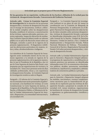 35
Articulado que se propone para el Decreto Reglamentario:
De las garantías de no repetición, verificación de los hechos y difusión de la verdad para las
víctimas de desapariciones forzada. Concurrencia del Gobierno Nacional.
Articulo 228A. Créase la Comisión Especial
de investigación de la situación de las personas
desaparecidas y víctimas de desaparición forzada
con el encargo de documentar, verificar y difun-
dir la verdad completa sobre las desapariciones
forzadas, establecer el universo y caracterización
de las víctimas, regiones afectadas, patrones, con-
textos regionales, mapas de ubicación de tumbas.
Esta Comisión Especial deberá rendir un informe
público en un plazo de dieciocho meses sobre sus
hallazgos, contados a partir de la vigencia de la
presente reglamentación. El diagnóstico visibili-
zará las afectaciones particulares de mujeres, ni-
ños y niñas, afrodescendientes e indígenas.
Los miembros de la Comisión Especial de Inves-
tigación serán nombrados dentro de los tres (3)
meses siguientes a la entrada en vigencia de la
presente reglamentación y de la siguiente manera:
dos (2) por el Presidente de la República, dos (2)
por la Corte Suprema de Justicia-Sala Penal y uno
propuesto por las organizaciones de víctimas y la
sociedad civil. Estas cinco personas serán de altas
calidades profesionales, éticas y con experiencia
en desapariciones forzadas, la Comisión Especial
de investigación tendrá su sede en Bogotá.
Parágrafo 1. El informe de la Comisión Especial y
sus recomendaciones serán presentados al gobier-
no nacional, a los familiares de víctimas, la Corte
Constitucional, la Corte Suprema de Justicia, el
Congreso de la República, la Fiscalía General de la
Nación, el Ministerio Público, el Ministerio de Sa-
lud, la Unidad Administrativa Especial de Aten-
ción y Reparación y la comunidad internacional y
a la sociedad civil.
Parágrafo 2. La Comisión Especial de investiga-
ción realizará en un plazo de seis (6) meses en
coordinación con la Comisión de Búsqueda de
Personas Desaparecidas, la unificación en el Re-
gistro Nacional de Desaparecidos de todas las ba-
ses de datos estatales sobre personas desapareci-
das, víctimas de desaparición forzada y personas
no identificadas inhumadas como N.N. de la Fis-
calía General de la Nación, Unidad de Derechos
Humanos, Unidad de Justicia y Paz y Unidad de
desplazamiento y Desaparición Forzada, Policía
Nacional, Ministerio de Defensa, Procuraduría
General de la Nación y Registraduría Nacional del
Estado Civil sobre personas desaparecidas y vícti-
mas de desaparición forzada.
Artículo 228b. La Unidad Administrativa Especial
para la Atención y Reparación Integral adelanta-
rá programas de capacitación y sensibilización en
mejores prácticas con personas no identificadas
inhumadas como N.N. en cementerios a funciona-
rios públicos, alcaldes, personerías, autoridades
eclesiásticas, sepultureros y empleados y adminis-
tradores de cementerios públicos o privados.
Artículo 228c. La Unidad Administrativa Especial
para la Atención y Reparación Integral adoptará
las medidas, mecanismos y montos complemen-
tarios necesarios para la materialización de ga-
rantías de no repetición para las víctimas de des-
aparición forzada y propiciará la consulta de la
sociedad civil, mesas temáticas, organizaciones
de familiares de víctimas de desaparición forzada
y organismos no gubernamentales, científicos y
académicos.
 