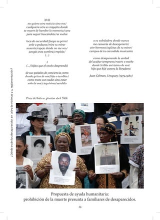 ¿Dóndeestánlosdesaparecidosenlaleydevíctimasysureglamentación?
36
Propuesta de ayuda humanitaria:
prohibición de la muerte presunta a familiares de desaparecidos.
Plaza de Bolívar, plantón abril 2008.
XVII
no quiero otra noticia sino vos/
cualquiera otra es migajita donde
se muere de hambre la memoria/cava
para seguir buscándote/se vuelve
loca de oscuridad/fuega su perra/
arde a pedazos/mira tu mirar
ausente/espejo donde no me veo/
azogás esta sombra/crepitás/
(…)
I
(…) hijito que el otoño desprendió
de sus pañales de conciencia como
dando gritos de vos/hijo o temblor/
como trato con nadie sino estar
solo de vos/cieguísimo/vendido
a tu soledadera donde nunca
me cansaría de desesperarte/
aire hermoso/agüitas de tu mirar/
campos de tu escondida musicanta
como desapenando la verdad
del acabar temprano/rostro o noche
donde brillás astrísimo de vos/
hijo que hijé contra la lloradera/
Juan Gelman, Uruguay (1979,1980)
 
