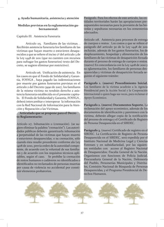37
4. Ayuda humanitaria, asistencia y atención
Medidas previstas en la reglamentación gu-
bernamental:
Capítulo III. Asistencia Funeraria
	 Artículo 115. Familiares de las víctimas. .
Recibirán asistencia funeraria los familiares de las
víctimas que hayan muerto o estuvieren desapa-
recidos a que se refiere el inciso 2º del artículo 3 de
la Ley 1448 de 2011 (que no cuenten con recursos
para sufragar los gastos funerarios) texto del De-
creto, se sugiere eliminar por restrictivo).
	 Artículo 116. Unificación de asistencia. En
los casos en que el Fondo de Solidaridad y Garan-
tía, FOSYGA , haya pagado las indemnizaciones
por muerte por gastos funerarios previstas en el
artículo 2 del Decreto 3990 de 2007, los familiares
de la misma víctima no tendrán derecho a asis-
tencia funeraria establecida en el presente capítu-
lo. El Fondo de Solidaridad y Garantía, FOSYGA ,
deberá intercambiar e interoperar la información
con la Red Nacional de Información para la Aten-
ción y Reparación a las Víctimas.
Articulado que se propone para el Decre-
to Reglamentario:
Artículo 117. Inhumación o (cremación). (se su-
giere eliminar la palabra “cremación”). Las autori-
dades públicas deberán garantizarla inhumación
a perpetuidad de las víctimas que hayan muerto
o estuvieren desaparecidas, o su cremación, sólo
cuando ésta resulte procedente conforme ala Ley
1408 de 2010, previa orden de la autoridad compe-
tente, de acuerdo con la voluntad de sus familia-
res y de acuerdo con los requisitos técnicos apli-
cables, según el caso. Se prohíbe la cremación
de restos humanos o cadáveres no identificados o
identificados no reclamados de personas muertas
por causa de violencia no accidental por consti-
tuir elementos probatorios.
Parágrafo. Para los efectos de este artículo, las en-
tidades territoriales harán las apropiaciones pre-
supuestales necesarias para la provisión de las bó-
vedas y sepulturas necesarias en los cementerios
adecuados.
Artículo 118. Asistencia para procesos de entrega
de cuerpos o restos . Los costos a que se refiere el
parágrafo del artículo 50 de la Ley 1448 de 2011
incluirán, además de los gastos funerarios, los de
desplazamiento, hospedaje y alimentación de los
familiares de las víctimas de desaparición forzada
durante el proceso de entrega de cuerpos o restos.
(nuevo) En concordancia con la Ley 1408 de 2010 y
su rglamentación, los familiares de personas des-
aparecidas y víctimas de desaparición forzada se-
guirán el siguiente trámite:
Parágrafo 1. (nuevo) Procedimiento Inicial.
Los familiares de la víctima acudirán a la Agencia
Presidencial para la Acción Social y la Cooperación
Internacional o quien haga sus veces, para reclamar el
Apoyo Económico.
Parágrafo 2. (nuevo) Documentos Soporte. La
reclamación del apoyo económico, además de los
documentos de identificación y parentesco con la
víctima, deberán allegar copia de la notificación
del proceso de entrega y el Certificado de Registro
de Persona Desaparecida en el SIRDEC.
Parágrafo 3. (nuevo) Certificado de registro en el
SIRDEC. La Certificación de Registro de Persona
Desaparecida en el SIRDEC, será expedida por el
Instituto Nacional de Medicina Legal y Ciencias
Forenses y en subsidiariedad, por las siguien-
tes entidades con acceso al Registro Nacional
de Desaparecidos: Fiscalía General de la Nación,
Organismos con funciones de Policía Judicial,
Procuraduría General de la Nación, Defensoría
del Pueblo, Personerías Municipales y Distrita-
les, Comisión Nacional de Búsqueda de Personas
Desaparecidas, y el Programa Presidencial de De-
rechos Humanos.
 