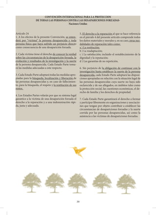 39
CONVENCIÓN INTERNACIONAL PARA LA PROTECCION
DE TODAS LAS PERSONAS CONTRA LAS DESAPARICIONES FORZADAS-
Naciones Unidas
Artículo 24
1. A los efectos de la presente Convención, se enten-
derá por “víctima” la persona desaparecida y toda
persona física que haya sufrido un perjuicio directo
como consecuencia de una desaparición forzada.
2. Cada víctima tiene el derecho de conocer la verdad
sobre las circunstancias de la desaparición forzada, la
evolución y resultados de la investigación y la suerte
de la persona desaparecida. Cada Estado Parte toma-
rá las medidas adecuadas a este respecto.
3. Cada Estado Parte adoptará todas las medidas apro-
piadas para la búsqueda, localización y liberación de
las personas desaparecidas y, en caso de fallecimien-
to, para la búsqueda, el respeto y la restitución de sus
restos.
4. Los Estados Partes velarán por que su sistema legal
garantice a la víctima de una desaparición forzada el
derecho a la reparación y a una indemnización rápi-
da, justa y adecuada.
5. El derecho a la reparación al que se hace referencia
en el párrafo 4 del presente artículo comprende todos
los daños materiales y morales y, en su caso, otras mo-
dalidades de reparación tales como:
a ) La restitución;
b ) La readaptación;
c ) La satisfacción; incluido el restablecimiento de la
dignidad y la reputación;
d ) Las garantías de no repetición.
6. Sin perjuicio de la obligación de continuar con la
investigación hasta establecer la suerte de la persona
desaparecida, cada Estado Parte adoptará las disposi-
ciones apropiadas en relación con la situación legal de
las personas desaparecidas cuya suerte no haya sido
esclarecida y de sus allegados, en ámbitos tales como
la protección social, las cuestiones económicas, el de-
recho de familia y los derechos de propiedad.
7. Cada Estado Parte garantizará el derecho a formar
y participar libremente en organizaciones y asociacio-
nes que tengan por objeto contribuir a establecer las
circunstancias de desapariciones forzadas y la suerte
corrida por las personas desaparecidas, así como la
asistencia a las víctimas de desapariciones forzadas.
 