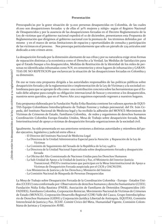 ¿Dóndeestánlosdesaparecidosenlaleydevíctimasysureglamentación?
6
Presentación
Preocupado/as por la grave situación de 51.000 personas desaparecidas en Colombia, de las cuales
18.000 son desapariciones forzadas -y de ellas el 30% mujeres y niñ@s- según el Registro Nacional
de Desaparecidos y por la ausencia de las desapariciones forzadas en el Decreto Reglamentario de la
Ley de víctimas que el gobierno nacional expedirá el 10 de diciembre, presentamos esta Propuesta de
Reglamentación que dirigimos al gobierno nacional con la premura de los términos definidos por el
mismo y en el marco de serias limitaciones de espacios y oportunidades de consulta y participación
de las víctimas en el proceso. Nos preocupa particularmente que sólo un párrafo de 229 artículos esté
dedicado a este crimen atroz.
La desaparición forzada por la dimensión alarmante de sus cifras y por su naturaleza exige otras formas
de reparación distintas a la económica como el Derecho a la Verdad, las Medidas de Satisfacción para
que el Estado busque a los desaparecidos, Medidas de Restitución de la Identidad de los miles de per-
sonas no identificadas inhumadas como N.N. en cementerios y otros lugares de inhumación y GARAN-
TIAS DE NO REPETICION que esclarezcan la situación de las desapariciones forzadas en Colombia y
su dimensión.
De eso se trata esta propuesta dirigida a las autoridades responsables de las políticas públicas sobre
desaparición forzada y de la reglamentación e implementación de la Ley de Víctimas y a la sociedad co-
lombiana para que se apropie de ella como una contribución concreta sobre las herramientas que el Es-
tado debe adoptar para cumplir su obligación internacional de buscar y encontrar a los desaparecidos,
nuestros seres queridos, que en el Nuevo Año 2012 seguimos esperando regresen a nuestros hogares.
Esta propuesta elaborada por la Fundación Nydia Erika Bautista contiene los valiosos aportes de EQUI-
TAS-Equipo Colombiano Interdisciplinario de Trabajo Forense y trabajo psicosocial, del Dr. Iván Ce-
peda, del Instituto Nacional de Medicina legal y ha recibido la adhesión del MOVICE-Movimiento de
Víctimas de Crímenes de Estado, Familiares Colombia, de redes y organismos de derechos humanos
Coordinación Colombia Europa-Estados Unidos, Mesa de Trabajo sobre desaparición forzada, Mesa
Interinstitucional de apoyo a víctimas de desaparición forzada-organizaciones de la sociedad civil.
Igualmente, ha sido presentada en sus anteriores versiones a distintas autoridades y miembros del po-
der ejecutivo, legislativo y judicial entre ellos a:
	 - El Director del Instituto Nacional de Medicina Legal
	 - La Directora de la Unidad Administrativa Especial para la Atención y Reparación de la Ley de
		Víctimas
	 - La Comisión de Seguimiento del Senado de la República de la Ley 1448/11
	 - La Directora de la Unidad Nacional Especializada sobre desplazamiento forzado y desaparición 	
		forzada
	 - La Oficina del Alto Comisionado de Naciones Unidas para los Derechos Humanos
	 - La Sub-Unidad de Apoyo a la Unidad de Justicia y Paz, el Ministerio del Interior-Justicia
		 Transicional, PNUD e instituciones que participan en la Mesa Interinstitucional de Apoyo a
		 Víctimas de Desaparición Forzada auspiciada por el CICR y OACNUDH.
	 - Los Ministerios de Justicia y de los Derechos y Ministerio del Interior
	 - La Comisión Nacional de Búsqueda de Personas Desaparecidas
La Mesa de Trabajo sobre Desaparición Forzada de la Coordinación Colombia - Europa - Estados Uni-
dos (CCEEU) esta conformada por: Observatorio de derechos humanos y derecho humanitario CCEEU,
Fundación Nidia Erika Bautista (FNEB), Asociación de Familiares de Detenidos Desaparecidos (AS-
FADDES), Familiares Colombia, Corporación Reiniciar, Movimiento Nacional de Víctimas de Crímenes
de Estado (MOVICE), Corporación Desarrollo Regional (CDR) Valle del Cauca, Grupo Interdisciplina-
rio de Derechos Humanos (GIDH) y Corporación Jurídica Libertad de Antioquia, EQUITAS, Comisión
Intereclesial de Justicia y Paz, ECIAF, Comité Cívico del Meta, Humanidad Vigente, Comisión Colom-
biana de Juristas y Corporación AVRE.
 