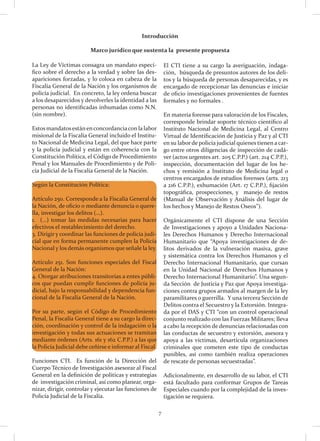 7
La Ley de Víctimas consagra un mandato especí-
fico sobre el derecho a la verdad y sobre las des-
apariciones forzadas, y lo coloca en cabeza de la
Fiscalía General de la Nación y los organismos de
policía judicial. En concreto, la ley ordena buscar
a los desaparecidos y devolverles la identidad a las
personas no identificadas inhumadas como N.N.
(sin nombre).
Estos mandatosestánenconcordanciacon la labor
misional de la Fiscalía General incluido el Institu-
to Nacional de Medicina Legal, del que hace parte
y la policía judicial y están en coherencia con la
Constitución Política, el Código de Procedimiento
Penal y los Manuales de Procedimiento y de Poli-
cía Judicial de la Fiscalía General de la Nación.
Según la Constitución Política:
Artículo 250. Corresponde a la Fiscalía General de
la Nación, de oficio o mediante denuncia o quere-
lla, investigar los delitos (…).
1. (…) tomar las medidas necesarias para hacer
efectivos el restablecimiento del derecho.
3. Dirigir y coordinar las funciones de policía judi-
cial que en forma permanente cumplen la Policía
Nacional y los demás organismos que señale la ley.
Artículo 251. Son funciones especiales del Fiscal
General de la Nación:
4. Otorgar atribuciones transitorias a entes públi-
cos que puedan cumplir funciones de policía ju-
dicial, bajo la responsabilidad y dependencia fun-
cional de la Fiscalía General de la Nación.
Por su parte, según el Código de Procedimiento
Penal, la Fiscalía General tiene a su cargo la direc-
ción, coordinación y control de la indagación o la
investigación y todas sus actuaciones se tramitan
mediante órdenes (Arts. 161 y 162 C.P.P.) a las que
la Policía Judicial debe ceñirse e informar al Fiscal.
Funciones CTI. Es función de la Dirección del
Cuerpo Técnico de Investigación asesorar al Fiscal
General en la definición de políticas y estrategias
de investigación criminal, así como planear, orga-
nizar, dirigir, controlar y ejecutar las funciones de
Policía Judicial de la Fiscalía.
El CTI tiene a su cargo la averiguación, indaga-
ción, búsqueda de presuntos autores de los deli-
tos y la búsqueda de personas desaparecidas, y es
encargado de recepcionar las denuncias e iniciar
de oficio investigaciones provenientes de fuentes
formales y no formales .
En materia forense para valoración de los Fiscales,
corresponde brindar soporte técnico científico al
Instituto Nacional de Medicina Legal, al Centro
Virtual de Identificación de Justicia y Paz y al CTI
en su laborde policía judicial quienes tienen a car-
go entre otros diligencias de inspección de cadá-
ver (actos urgentes art. 205 C.P.P.) (art. 214 C.P.P.),
inspección, documentación del lugar de los he-
chos y remisión a Instituto de Medicina legal o
centros encargados de estudios forenses (arts. 213
a 216 C.P.P.), exhumación (Art. 17 C.P.P.), fijación
topográfica, prospecciones, y manejo de restos
(Manual de Observación y Análisis del lugar de
los hechos y Manejo de Restos Oseos”).
Orgánicamente el CTI dispone de una Sección
de Investigaciones y apoyo a Unidades Naciona-
les Derechos Humanos y Derecho Internacional
Humanitario que “Apoya investigaciones de de-
litos derivados de la vulneración masiva, grave
y sistemática contra los Derechos Humanos y el
Derecho Internacional Humanitario, que cursan
en la Unidad Nacional de Derechos Humanos y
Derecho Internacional Humanitario”. Una segun-
da Sección de Justicia y Paz que Apoya investiga-
ciones contra grupos armados al margen de la ley
paramilitares o guerrilla. Y una tercera Sección de
Delitos contra el Secuestro y la Extorsión. Integra-
da por el DAS y CTI “con un control operacional
conjunto realizado con las Fuerzas Militares; lleva
a cabo la recepción de denuncias relacionadas con
las conductas de secuestro y extorsión, asesora y
apoya a las víctimas, desarticula organizaciones
criminales que cometen este tipo de conductas
punibles, así como también realiza operaciones
de rescate de personas secuestradas”.
Adicionalmente, en desarrollo de su labor, el CTI
está facultado para conformar Grupos de Tareas
Especiales cuando por la complejidad de la inves-
tigación se requiera.
Introducción
Marco jurídico que sustenta la presente propuesta
 