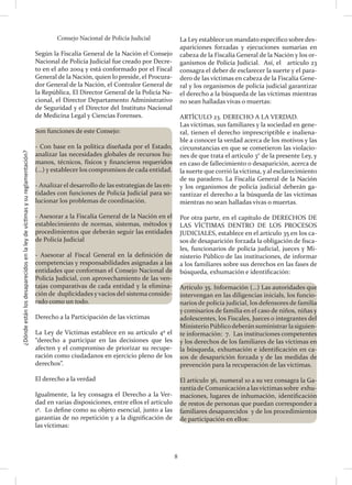 ¿Dóndeestánlosdesaparecidosenlaleydevíctimasysureglamentación?
8
Consejo Nacional de Policía Judicial
Según la Fiscalía General de la Nación el Consejo
Nacional de Policía Judicial fue creado por Decre-
to en el año 2004 y está conformado por el Fiscal
General de la Nación, quien lo preside, el Procura-
dor General de la Nación, el Contralor General de
la República, El Director General de la Policía Na-
cional, el Director Departamento Administrativo
de Seguridad y el Director del Instituto Nacional
de Medicina Legal y Ciencias Forenses.
Son funciones de este Consejo:
- Con base en la política diseñada por el Estado,
analizar las necesidades globales de recursos hu-
manos, técnicos, físicos y financieros requeridos
(…) y establecer los compromisos de cada entidad.
- Analizar el desarrollo de las estrategias de las en-
tidades con funciones de Policía Judicial para so-
lucionar los problemas de coordinación.
- Asesorar a la Fiscalía General de la Nación en el
establecimiento de normas, sistemas, métodos y
procedimientos que deberán seguir las entidades
de Policía Judicial
- Asesorar al Fiscal General en la definición de
competencias y responsabilidades asignadas a las
entidades que conforman el Consejo Nacional de
Policía Judicial, con aprovechamiento de las ven-
tajas comparativas de cada entidad y la elimina-
ción de duplicidades y vacíos del sistema conside-
rado como un todo.
Derecho a la Participación de las víctimas
La Ley de Víctimas establece en su artículo 4º el
“derecho a participar en las decisiones que les
afecten y el compromiso de priorizar su recupe-
ración como ciudadanos en ejercicio pleno de los
derechos”.
El derecho a la verdad
Igualmente, la ley consagra el Derecho a la Ver-
dad en varias disposiciones, entre ellos el artículo
1º. Lo define como su objeto esencial, junto a las
garantías de no repetición y a la dignificación de
las víctimas:
La Ley establece un mandato específico sobre des-
apariciones forzadas y ejecuciones sumarias en
cabeza de la Fiscalía General de la Nación y los or-
ganismos de Policía Judicial. Así, el artículo 23
consagra el deber de esclarecer la suerte y el para-
dero de las víctimas en cabeza de la Fiscalía Gene-
ral y los organismos de policía judicial garantizar
el derecho a la búsqueda de las víctimas mientras
no sean halladas vivas o muertas:
ARTÍCULO 23. DERECHO A LA VERDAD.
Las víctimas, sus familiares y la sociedad en gene-
ral, tienen el derecho imprescriptible e inaliena-
ble a conocer la verdad acerca de los motivos y las
circunstancias en que se cometieron las violacio-
nes de que trata el artículo 3° de la presente Ley, y
en caso de fallecimiento o desaparición, acerca de
la suerte que corrió la víctima, y al esclarecimiento
de su paradero. La Fiscalía General de la Nación
y los organismos de policía judicial deberán ga-
rantizar el derecho a la búsqueda de las víctimas
mientras no sean halladas vivas o muertas.
Por otra parte, en el capítulo de DERECHOS DE
LAS VÍCTIMAS DENTRO DE LOS PROCESOS
JUDICIALES, establece en el artículo 35 en los ca-
sos de desaparición forzada la obligación de fisca-
les, funcionarios de policía judicial, jueces y Mi-
nisterio Público de las instituciones, de informar
a los familiares sobre sus derechos en las fases de
búsqueda, exhumación e identificación:
Artículo 35. Información (…) Las autoridades que
intervengan en las diligencias inicials, los funcio-
narios de policía judicial, los defensores de familia
y comisarios de familia en el caso de niños, niñas y
adolescentes, los Fiscales, Jueces o integrantes del
Ministerio Públicodeberán suministrar lasiguien-
te información: 7. Las instituciones competentes
y los derechos de los familiares de las víctimas en
la búsqueda, exhumación e identificación en ca-
sos de desaparición forzada y de las medidas de
prevención para la recuperación de las víctimas.
El artículo 36, numeral 10 a su vez consagra la Ga-
rantíade Comunicación a lasvíctimas sobre exhu-
maciones, lugares de inhumación, identificación
de restos de personas que puedan corresponder a
familiares desaparecidos y de los procedimientos
de participación en ellos:
 