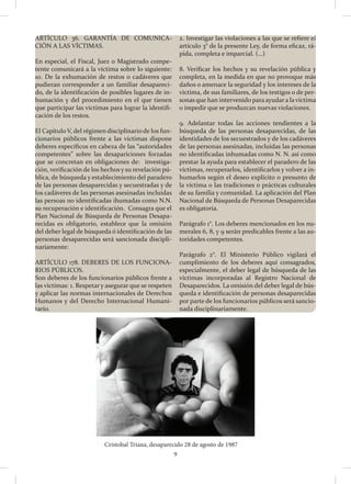 9
ARTÍCULO 36. GARANTÍA DE COMUNICA-
CIÓN A LAS VÍCTIMAS.
En especial, el Fiscal, Juez o Magistrado compe-
tente comunicará a la víctima sobre lo siguiente:
10. De la exhumación de restos o cadáveres que
pudieran corresponder a un familiar desapareci-
do, de la identificación de posibles lugares de in-
humación y del procedimiento en el que tienen
que participar las víctimas para lograr la identifi-
cación de los restos.
El Capítulo V, del régimen disciplinario de los fun-
cionarios públicos frente a las víctimas dispone
deberes específicos en cabeza de las “autoridades
competentes” sobre las desapariciones forzadas
que se concretan en obligaciones de: investiga-
ción, verificación de los hechos y su revelación pú-
blica, de búsqueda y establecimiento del paradero
de las personas desaparecidas y secuestradas y de
los cadáveres de las personas asesinadas incluidas
las persoas no identificadas ihumadas como N.N.
su recuperación e identificación. Consagra que el
Plan Nacional de Búsqueda de Personas Desapa-
recidas es obligatorio, establece que la omisión
del deber legal de búsqueda ó identificación de las
personas desaparecidas será sancionada discipli-
nariamente:
ARTÍCULO 178. DEBERES DE LOS FUNCIONA-
RIOS PÚBLICOS.
Son deberes de los funcionarios públicos frente a
las víctimas: 1. Respetar y asegurar que se respeten
y aplicar las normas internacionales de Derechos
Humanos y del Derecho Internacional Humani-
tario.
2. Investigar las violaciones a las que se refiere el
artículo 3° de la presente Ley, de forma eficaz, rá-
pida, completa e imparcial. (…)
8. Verificar los hechos y su revelación pública y
completa, en la medida en que no provoque más
daños o amenace la seguridad y los intereses de la
víctima, de sus familiares, de los testigos o de per-
sonas que han intervenido para ayudara lavíctima
o impedir que se produzcan nuevas violaciones.
9. Adelantar todas las acciones tendientes a la
búsqueda de las personas desaparecidas, de las
identidades de los secuestrados y de los cadáveres
de las personas asesinadas, incluidas las personas
no identificadas inhumadas como N. N. así como
prestar la ayuda para establecer el paradero de las
víctimas, recuperarlos, identificarlos y volver a in-
humarlos según el deseo explícito o presunto de
la víctima o las tradiciones o prácticas culturales
de su familia y comunidad. La aplicación del Plan
Nacional de Búsqueda de Personas Desaparecidas
es obligatoria.
Parágrafo 1°. Los deberes mencionados en los nu-
merales 6, 8, y 9 serán predicables frente a las au-
toridades competentes.
Parágrafo 2°. El Ministerio Público vigilará el
cumplimiento de los deberes aquí consagrados,
especialmente, el deber legal de búsqueda de las
víctimas incorporadas al Registro Nacional de
Desaparecidos. La omisión del deber legal de bús-
queda e identificación de personas desaparecidas
por parte de los funcionarios públicos será sancio-
nada disciplinariamente.
Cristobal Triana, desaparecido 28 de agosto de 1987
 
