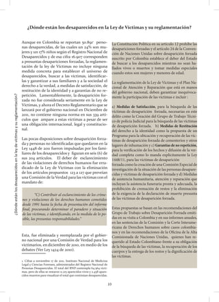 ¿Dóndeestánlosdesaparecidosenlaleydevíctimasysureglamentación?
10
Aunque en Colombia se reportan 50.8911
perso-
nas desaparecidas, de las cuales un 24% son mu-
jeres y un 17% niños según el Registro Nacional de
Desaparecidos y de esa cifra 16.907 corresponden
a presuntas desapariciones forzadas, la reglamen-
tación de la ley de Víctimas no incluye ninguna
medida concreta para establecer el universo de
desaparecidos, buscar a las víctimas, identificar-
las y garantizar a sus familiares y a la sociedad el
derecho a la verdad, a medidas de satisfacción, de
restitución de la identidad y a garantías de no re-
petición. Lamentablemente, la desaparición for-
zada no fue considerada seriamente en la Ley de
Víctimas, y ahora el Decreto Reglamentario que se
lanzará por el gobierno nacional en Diciembre de
2011, no contiene ninguna norma en sus 339 artí-
culos que ampare a estas víctimas a pesar de ser
una obligación internacional, legal y constitucio-
nal.
Las pocas disposiciones sobre desaparición forza-
da y personas no identificadas que quedaron en la
Ley 1448 de 2011 fueron impulsadas por los fami-
liares de los desaparecidos y figuran en seis (6) de
sus 204 artículos. El deber de esclarecimiento
de las violaciones de derechos humanos fue erra-
dicado de la Ley de Victimas con la eliminación
de los artículos propuestos 123 a 127 que preveían
una Comisión de la Verdad para las víctimas con el
mandato de:
Esta, fue eliminada y reemplazada por el gobier-
no nacional por una Comisión de Verdad para los
victimarios, en diciembre de 2010, en medio de los
debates (Ver Ley 1424 de 2010).
	
1. Cifras a noviembre 17 de 2011, Instituto Nacional de Medicina
Legal y Ciencias Forenses, administrador del Registro Nacional de
Personas Desaparecidas. El total del RND contempla 64.564 vícti-
mas, pero de ellas se restaron 11.215 aparecidos vivos y 2.458 apare-
cidos muertos para visualizar el total que continúan desaparecidas.
	 “C) Contribuir al esclarecimiento de los críme-
nes y violaciones de los derechos humanos cometidos
desde 1991 hasta la fecha de presentación del informe
final, procurando determinar el paradero y situación
de las víctimas, e identificando, en la medida de lo po-
sible, las presuntas responsabilidades.”
La Constitución Política en su artículo 12 prohíbe las
desapariciones forzadas y el artículo 24 de la Conven-
ción de Naciones Unidas sobre desaparición forzada
suscrito por Colombia establece el deber del Estado
de buscar a los desaparecidos mientras no sean ha-
llados vivos o muertos y tomar medidas especiales
cuando estos son mujeres y menores de edad.
La reglamentación de la Ley de Víctimas y el Plan Na-
cional de Atención y Reparación que está en manos
del gobierno nacional, deben garantizar inequívoca-
mente la participación de las víctimas e incluir :
a) Medidas de Satisfacción, para la búsqueda de las
víctimas de desaparición forzada, necesarias en este
delito como la Creación del Grupo de Trabajo Técni-
co de policía Judicial para la búsqueda de las víctimas
de desaparición forzada. b) Medidas de Restitución
del derecho a la identidad como la propuesta de un
Programa para la ubicación y recuperación de las víc-
timas de desaparición forzada de cementerios y otros
lugares de inhumación y c) Garantías de no repetición,
para la verificación de los hechos y difusión de la ver-
dad completa como lo manda explícitamente la Ley
1448/11, para las víctimas de desaparición
forzada como la creación de una Comisión Especial de
investigación de la situación de las personas desapare-
cidas y víctimas de desaparición forzada y d) Medidas
de asistencia humanitaria, atención y reparación que
incluyan la asistencia funeraria pronta y adecuada, la
prohibición de cremación de restos y la eliminación
de la exigencia de la declaración de muerte presunta
de las víctimas de desaparición forzada.
Estas propuestas se basan en las recomendaciones del
Grupo de Trabajo sobre Desaparición Forzada emiti-
das en su visita a Colombia y en sus informes anuales,
en las sentencias de la Comisión y la Corte Interame-
ricana de Derechos humanos sobre casos colombia-
nos y en las recomendaciones de la Oficina de la Alta
Comisionada de Naciones Unidas, quienes han re-
querido al Estado Colombiano frente a su obligación
de la búsqueda de las víctimas, la recuperación de los
cuerpos y la entrega de los restos y la dignificación de
las víctimas.
¿Dónde están los desaparecidos en la Ley de Víctimas y su reglamentación?
 