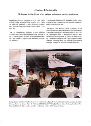 11
La Ley 1448 de 2011, consagró en el artículo 139 la
realización de las medidas de satisfacción a cargo
del gobierno nacional, a través del Plan Nacional
para la Atención y Reparación Integral a las Vícti-
mas, así:
“Art. 139. El Gobierno Nacional, a través del Plan
Nacional para la Atención y Reparación Integral a
las Víctimas, deberá realizar las acciones tendien-
tes a restablecer la dignidad de la víctima y difun-
dir la verdad.
También estableció que la adopción de las medi-
das de satisfacción deben contar con la participa-
ción de las víctimas, así:
“Parágrafo. Para la adopción de cualquiera de las
medidas señaladas anteriormente, así como aque-
llas que constituyen otras medidas de satisfacción
no contempladas en la presente ley, deberá con-
tarse con la participación de las víctimas de acuer-
do a los mecanismos de participación previstos en
la Constitución y la ley, así como el principio de
enfoque diferencial establecido en el artículo 13.”
1. Medidas de Satisfacción
	 Medidas de Satisfacción en la Ley 1448 y en los instrumentos internacionales
Campaña por la ratificación de la Convención Internacional para la protección de las víctimas de desaparición
forzada, Rueda de Prensa, Plaza de Bolívar, ASFADDES, MOVICE, Fundación Erika Bautista, Familiares Co-
lombia e H.I.J.OS, Hijos por la Identidad y la Justicia conttra el Olvido y el Silencio
 