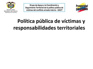Grupo de Apoyo a la Coordinación y
     Seguimiento Territorial de la política pública de
      víctimas del conflicto armado interno - GACT




  Política pública de víctimas y
responsabilidades territoriales
 