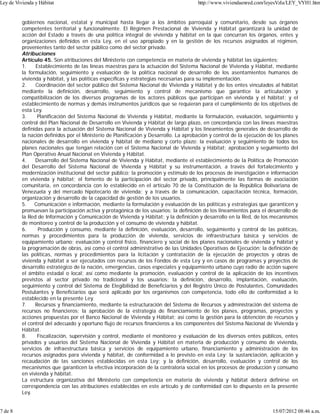 gobiernos nacional, estatal y municipal hasta llegar a los ámbitos parroquial y comunitario, desde sus órganos
competentes territorial y funcionalmente. El Régimen Prestacional de Vivienda y Hábitat garantizará la unidad de
acción del Estado a través de una política integral de vivienda y hábitat en la que concurran los órganos, entes y
organizaciones definidos en esta Ley, en el uso apropiado y en la gestión de los recursos asignados al régimen,
provenientes tanto del sector público como del sector privado.
Atribuciones
Artículo 45. Son atribuciones del Ministerio con competencia en materia de vivienda y hábitat las siguientes:
1. Establecimiento de las líneas maestras para la actuación del Sistema Nacional de Vivienda y Hábitat, mediante
la formulación, seguimiento y evaluación de la política nacional de desarrollo de los asentamientos humanos de
vivienda y hábitat, y las políticas específicas y estrategias necesarias para su implementación.
2. Coordinación del sector público del Sistema Nacional de Vivienda y Hábitat y de los entes vinculados al hábitat
mediante la definición, desarrollo, seguimiento y control de mecanismo que garantice la articulación y
compatibilización de los diversos programas de los actores públicos que participan en vivienda y el hábitat; y el
establecimiento de normas y demás instrumentos jurídicos que se requieran para el cumplimiento de los objetivos de
esta Ley.
3. Planificación del Sistema Nacional de Vivienda y Hábitat, mediante la formulación, evaluación, seguimiento y
control del Plan Nacional de Desarrollo en Vivienda y Hábitat de largo plazo, en concordancia con las líneas maestras
definidas para la actuación del Sistema Nacional de Vivienda y Hábitat y los lineamientos generales de desarrollo de
la nación definidos por el Ministerio de Planificación y Desarrollo. La aprobación y control de la ejecución de los planes
nacionales de desarrollo en vivienda y hábitat de mediano y corto plazo; la evaluación y seguimiento de todos los
planes nacionales que tengan relación con el Sistema Nacional de Vivienda y Hábitat; aprobación y seguimiento del
Plan Operativo Anual Nacional en Vivienda y Hábitat.
4. Desarrollo del Sistema Nacional de Vivienda y Hábitat, mediante el establecimiento de la Política de Promoción
del Desarrollo del Sistema Nacional de Vivienda y Hábitat y su instrumentación, a través del fortalecimiento y
modernización institucional del sector público; la promoción y estímulo de los procesos de investigación e información
en vivienda y hábitat; el fomento de la participación del sector privado, principalmente las formas de asociación
comunitaria, en concordancia con lo establecido en el artículo 70 de la Constitución de la República Bolivariana de
Venezuela y del mercado hipotecario de vivienda; y a través de la comunicación, capacitación técnica, formación,
organización y desarrollo de la capacidad de gestión de los usuarios.
5. Comunicación e información, mediante la formulación y evaluación de las políticas y estrategias que garanticen y
promuevan la participación activa y protagónica de los usuarios; la definición de los lineamientos para el desarrollo de
la Red de Información y Comunicación de Vivienda y Hábitat; y la definición y desarrollo en la Red, de los mecanismos
de monitoreo y control de la producción y el consumo de vivienda y hábitat.
6. Producción y consumo, mediante la definición, evaluación, desarrollo, seguimiento y control de las políticas,
normas y procedimientos para la producción de vivienda, servicios de infraestructura básica y servicios de
equipamiento urbano; evaluación y control físico, financiero y social de los planes nacionales de vivienda y hábitat y
la programación de obras, así como el control administrativo de las Unidades Operativas de Ejecución; la definición de
las políticas, normas y procedimientos para la licitación y contratación de la ejecución de proyectos y obras de
vivienda y hábitat a ser ejecutados con recursos de los Fondos de esta Ley y en casos de programas y proyectos de
desarrollo estratégico de la nación, emergencias, casos especiales y equipamiento urbano cuyo radio de acción supere
el ámbito estadal o local; así como mediante la promoción, evaluación y control de la aplicación de los incentivos
previstos al sector privado no tradicional y los usuarios; la definición, desarrollo, implantación, evaluación,
seguimiento y control del Sistema de Elegibilidad de Beneficiarios y del Registro Único de Postulantes, Comunidades
Postulantes y Beneficiarios que será aplicado por los organismos con competencia, todo ello de conformidad a lo
establecido en la presente Ley.
7. Recursos y financiamiento, mediante la estructuración del Sistema de Recursos y administración del sistema de
recursos no financieros; la aprobación de la estrategia de financiamiento de los planes, programas, proyectos y
acciones propuestas por el Banco Nacional de Vivienda y Hábitat; así como la gestión para la obtención de recursos y
el control del adecuado y oportuno flujo de recursos financieros a los componentes del Sistema Nacional de Vivienda y
Hábitat.
8. Fiscalización, supervisión y control, mediante el monitoreo y evaluación de los diversos entes públicos, entes
privados y usuarios del Sistema Nacional de Vivienda y Hábitat en materia de producción y consumo de vivienda,
servicios de infraestructura básica y servicios de equipamiento urbano, financiamiento y administración de los
recursos asignados para vivienda y hábitat, de conformidad a lo previsto en esta Ley; la sustanciación, aplicación y
recaudación de las sanciones establecidas en esta Ley; y la definición, desarrollo, evaluación y control de los
mecanismos que garanticen la efectiva incorporación de la contraloría social en los procesos de producción y consumo
en vivienda y hábitat.
La estructura organizativa del Ministerio con competencia en materia de vivienda y hábitat deberá definirse en
correspondencia con las atribuciones establecidas en este artículo y de conformidad con lo dispuesto en la presente
Ley.
Ley de Vivienda y Hábitat http://www.viviendaenred.com/leyesVzla/LEY_VYH1.htm
7 de 8 15/07/2012 08:46 a.m.
 