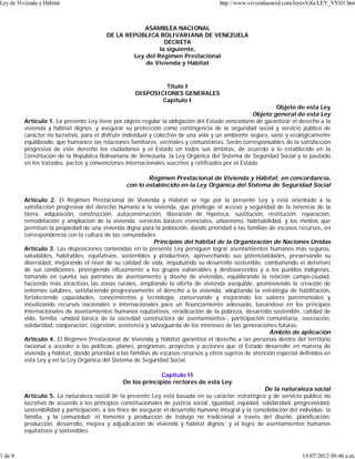 ASAMBLEA NACIONAL
DE LA REPÚBLICA BOLIVARIANA DE VENEZUELA
DECRETA
la siguiente,
Ley del Régimen Prestacional
de Vivienda y Hábitat
Título I
DISPOSICIONES GENERALES
Capítulo I
Objeto de esta Ley
Objeto general de esta Ley
Artículo 1. La presente Ley tiene por objeto regular la obligación del Estado venezolano de garantizar el derecho a la
vivienda y hábitat dignos, y asegurar su protección como contingencia de la seguridad social y servicio público de
carácter no lucrativo, para el disfrute individual y colectivo de una vida y un ambiente seguro, sano y ecológicamente
equilibrado, que humanice las relaciones familiares, vecinales y comunitarias. Serán corresponsables de la satisfacción
progresiva de este derecho los ciudadanos y el Estado en todos sus ámbitos, de acuerdo a lo establecido en la
Constitución de la República Bolivariana de Venezuela, la Ley Orgánica del Sistema de Seguridad Social y lo pautado
en los tratados, pactos y convenciones internacionales suscritos y ratificados por el Estado.
Régimen Prestacional de Vivienda y Hábitat, en concordancia,
con lo establecido en la Ley Orgánica del Sistema de Seguridad Social
Artículo 2. El Régimen Prestacional de Vivienda y Hábitat se rige por la presente Ley y está orientado a la
satisfacción progresiva del derecho humano a la vivienda, que privilegie el acceso y seguridad de la tenencia de la
tierra, adquisición, construcción, autoconstrucción, liberación de hipoteca, sustitución, restitución, reparación,
remodelación y ampliación de la vivienda, servicios básicos esenciales, urbanismo, habitabilidad, y los medios que
permitan la propiedad de una vivienda digna para la población, dando prioridad a las familias de escasos recursos, en
correspondencia con la cultura de las comunidades.
Principios del hábitat de la Organización de Naciones Unidas
Artículo 3. Las disposiciones contenidas en la presente Ley persiguen lograr asentamientos humanos más seguros,
saludables, habitables, equitativos, sostenibles y productivos, aprovechando sus potencialidades, preservando su
diversidad, mejorando el nivel de su calidad de vida, impulsando su desarrollo sostenible, combatiendo el deterioro
de sus condiciones, protegiendo eficazmente a los grupos vulnerables y desfavorecidos y a los pueblos indígenas,
tomando en cuenta sus patrones de asentamiento y diseño de viviendas, equilibrando la relación campo-ciudad,
haciendo más atractivas las zonas rurales, ampliando la oferta de vivienda asequible, promoviendo la creación de
entornos salubres, satisfaciendo progresivamente el derecho a la vivienda, adoptando la estrategia de habilitación,
fortaleciendo capacidades, conocimientos y tecnología, conservando y mejorando los valores patrimoniales y
movilizando recursos nacionales e internacionales para un financiamiento adecuado, basándose en los principios
internacionales de asentamientos humanos equitativos, erradicación de la pobreza, desarrollo sostenible, calidad de
vida, familia -unidad básica de la sociedad constructora de asentamientos-, participación comunitaria, asociación,
solidaridad, cooperación, cogestión, asistencia y salvaguarda de los intereses de las generaciones futuras.
Ámbito de aplicación
Artículo 4. El Régimen Prestacional de Vivienda y Hábitat garantiza el derecho a las personas dentro del territorio
nacional a acceder a las políticas, planes, programas, proyectos y acciones que el Estado desarrolle en materia de
vivienda y hábitat, dando prioridad a las familias de escasos recursos y otros sujetos de atención especial definidos en
esta Ley y en la Ley Orgánica del Sistema de Seguridad Social.
Capítulo II
De los principios rectores de esta Ley
De la naturaleza social
Artículo 5. La naturaleza social de la presente Ley está basada en su carácter estratégico y de servicio público no
lucrativo de acuerdo a los principios constitucionales de justicia social, igualdad, equidad, solidaridad, progresividad,
sostenibilidad y participación, a los fines de asegurar el desarrollo humano integral y la consolidación del individuo, la
familia, y la comunidad; el fomento y producción de trabajo no tradicional a través del diseño, planificación,
producción, desarrollo, mejora y adjudicación de vivienda y hábitat dignos; y el logro de asentamientos humanos
equitativos y sostenibles.
Ley de Vivienda y Hábitat http://www.viviendaenred.com/leyesVzla/LEY_VYH1.htm
1 de 8 15/07/2012 08:46 a.m.
 