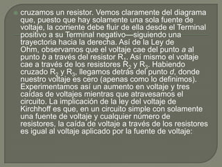 cruzamos un resistor. Vemos claramente del diagrama que, puesto que hay solamente una sola fuente de voltaje, la corriente debe fluir de ella desde el Terminal positivo a su Terminal negativo—siguiendo una trayectoria hacia la derecha. Así de la Ley de Ohm, observamos que el voltaje cae del punto a al punto b a través del resistor R1. Así mismo el voltaje cae a través de los resistores R2 y R3. Habiendo cruzado R2 y R3, llegamos detrás del punto d, donde nuestro voltaje es cero (apenas como lo definimos). Experimentamos así un aumento en voltaje y tres caídas de voltajes mientras que atravesamos el circuito. La implicación de la ley del voltaje de Kirchhoff es que, en un circuito simple con solamente una fuente de voltaje y cualquier número de resistores, la caída de voltaje a través de los resistores es igual al voltaje aplicado por la fuente de voltaje: