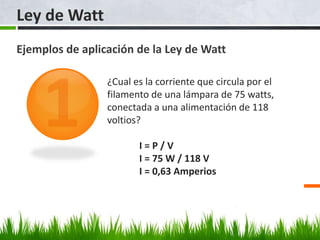 Ley de Watt
Ejemplos de aplicación de la Ley de Watt
¿Cual es la corriente que circula por el
filamento de una lámpara de 75 watts,
conectada a una alimentación de 118
voltios?
I = P / V
I = 75 W / 118 V
I = 0,63 Amperios
 