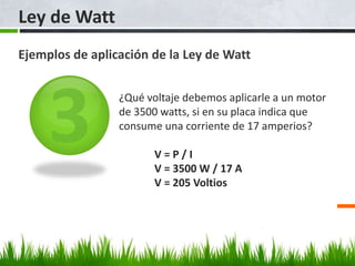 Ley de Watt
Ejemplos de aplicación de la Ley de Watt
¿Qué voltaje debemos aplicarle a un motor
de 3500 watts, si en su placa indica que
consume una corriente de 17 amperios?
V = P / I
V = 3500 W / 17 A
V = 205 Voltios
 
