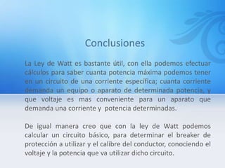 La Ley de Watt es bastante útil, con ella podemos efectuar
cálculos para saber cuanta potencia máxima podemos tener
en un circuito de una corriente específica; cuanta corriente
demanda un equipo o aparato de determinada potencia, y
que voltaje es mas conveniente para un aparato que
demanda una corriente y potencia determinadas.
De igual manera creo que con la ley de Watt podemos
calcular un circuito básico, para determinar el breaker de
protección a utilizar y el calibre del conductor, conociendo el
voltaje y la potencia que va utilizar dicho circuito.
 