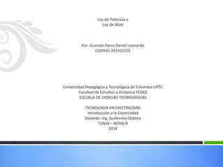 Ley de Potencia o
Ley de Watt
Por: Guzmán Parra Daniel Leonardo
CODIGO 201412155
Universidad Pedagógica y Tecnológica de Colombia UPTC
Facultad de Estudios a Distancia FESAD
ESCUELA DE CIENCIAS TECNOLÓGICAS
TECNOLOGÍA EN ELECTRICIDAD
Introducción a la Electricidad
Docente: ing. Guillermo Otálora
TUNJA – BOYACÁ
2014
 