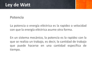 Potencia
La potencia o energía eléctrica es la rapidez o velocidad
con que la energía eléctrica asume otra forma.
En un sistema mecánico, la potencia es la rapidez con la
que se realiza un trabajo, es decir, la cantidad de trabajo
que puede hacerse en una cantidad específica de
tiempo.
Ley de Watt
 