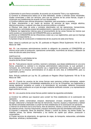 a) Administrar la zona franca concedida, de acuerdo con el presente Título y sus reglamentos;
b) Construir la infraestructura básica en el área delimitada, vender o arrendar naves industriales,
locales comerciales y lotes con servicios, para que los usuarios de las zonas francas, ocupen o
construyan sus instalaciones de acuerdo con sus necesidades;
c) Construir edificios para oficinas almacenes o depósitos, para arrendarlos o venderlos;
d) Dotar, directamente o por medio de terceros, de servicios de agua, energía eléctrica,
telecomunicaciones o cualquier otra clase de servicios públicos o privados;
e) Efectuar toda clase de actos y contratos relacionados con las operaciones, transacciones,
negociaciones y actividades propias del establecimiento y operación de una zona franca;
f) Elaborar los reglamentos internos para el funcionamiento de las zonas francas los mismos que
serán puestos en conocimiento del CONAZOFRA para su aprobación;
g) Informar al CONAZOFRA de las infracciones a esta Ley y sus reglamentos, para que se imponga
la sanción correspondiente; y,
h) Aprobar el tipo de construcción e instalaciones de los usuarios de cada zona franca.
Nota: Literal b) sustituido por Ley No. 20, publicada en Registro Oficial Suplemento 149 de 16 de
Marzo de 1999 .
Art. 15.- Las empresas administradoras tendrán la obligación de presentar al CONAZOFRA un
informe anual sobre la producción, operaciones comerciales, movimiento de divisas y utilización de
mano de obra de cada zona franca.
CAPITULO VII
De la Instalación y actividades de los
usuarios de las Zonas Francas
Art. 16.- Toda persona natural o jurídica, nacional o extranjera, que desee establecerse en una zona
franca, presentará su solicitud a la empresa administradora seleccionada, la cual aprobará o
rechazará, de conformidad con la presente Ley y reglamentos pertinentes. Esta resolución será
comunicada por la empresa administradora en el plazo de ocho días al CONAZOFRA, para su
supervisión y control.
Nota: Artículo sustituido por Ley No. 20, publicada en Registro Oficial Suplemento 149 de 16 de
Marzo de 1999 .
Art. 17.- Cuando los usuarios de las zonas francas sean personas jurídicas extranjeras, estarán
exentos de los requisitos y formalidades establecidos en la Ley de Compañías, sus reglamentos y
demás legislación societaria en cuanto a la domiciliación de sucursales, debiendo únicamente
acreditar su legal constitución en el país de origen mediante certificado consular, y su representación
legal conforme a la Ley.
Art. 18.- Los usuarios de las zonas francas podrán realizar las siguientes actividades:
a) Construir los edificios que requieran para cumplir los fines establecidos en la autorización de
operación;
b) Fabricar, exhibir, comercializar, empacar, desempacar, envasar, ensamblar, refinar, operar,
escoger, seleccionar y manipular todo tipo de mercancías, insumos, equipos y maquinarias y realizar
las demás actividades destinadas a cumplir los fines establecidos en la autorización de operación;
c) Internar en el territorio de la zona franca, libre de derechos, tributos y control de divisas, toda clase
de materias primas, insumos maquinarias y equipos necesarios para las actividades autorizadas; y,
d) Exportar o reexportar, libres de derechos, tributos y control de divisas, los bienes finales, las
materias primas, los bienes intermedios y los bienes de capital que utilicen, produzcan o
comercialicen.
e) Prestar servicios de alojamiento, de agencias de viajes, de transporte, restaurantes, actividades
deportivas, artísticas y recreacionales.
LEY DE ZONAS FRANCAS, 1991 - Página 4
eSilec Profesional - www.lexis.com.ec
 
