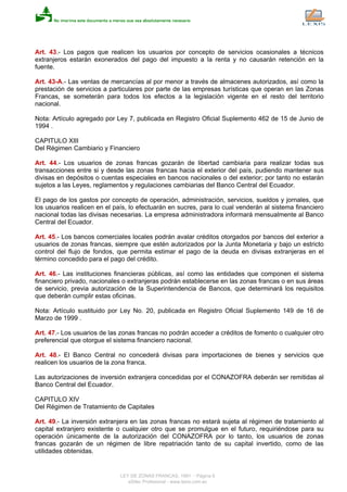 Art. 43.- Los pagos que realicen los usuarios por concepto de servicios ocasionales a técnicos
extranjeros estarán exonerados del pago del impuesto a la renta y no causarán retención en la
fuente.
Art. 43-A.- Las ventas de mercancías al por menor a través de almacenes autorizados, así como la
prestación de servicios a particulares por parte de las empresas turísticas que operan en las Zonas
Francas, se someterán para todos los efectos a la legislación vigente en el resto del territorio
nacional.
Nota: Artículo agregado por Ley 7, publicada en Registro Oficial Suplemento 462 de 15 de Junio de
1994 .
CAPITULO XIII
Del Régimen Cambiario y Financiero
Art. 44.- Los usuarios de zonas francas gozarán de libertad cambiaria para realizar todas sus
transacciones entre si y desde las zonas francas hacia el exterior del país, pudiendo mantener sus
divisas en depósitos o cuentas especiales en bancos nacionales o del exterior; por tanto no estarán
sujetos a las Leyes, reglamentos y regulaciones cambiarias del Banco Central del Ecuador.
El pago de los gastos por concepto de operación, administración, servicios, sueldos y jornales, que
los usuarios realicen en el país, lo efectuarán en sucres, para lo cual venderán al sistema financiero
nacional todas las divisas necesarias. La empresa administradora informará mensualmente al Banco
Central del Ecuador.
Art. 45.- Los bancos comerciales locales podrán avalar créditos otorgados por bancos del exterior a
usuarios de zonas francas, siempre que estén autorizados por la Junta Monetaria y bajo un estricto
control del flujo de fondos, que permita estimar el pago de la deuda en divisas extranjeras en el
término concedido para el pago del crédito.
Art. 46.- Las instituciones financieras públicas, así como las entidades que componen el sistema
financiero privado, nacionales o extranjeras podrán establecerse en las zonas francas o en sus áreas
de servicio, previa autorización de la Superintendencia de Bancos, que determinará los requisitos
que deberán cumplir estas oficinas.
Nota: Artículo sustituido por Ley No. 20, publicada en Registro Oficial Suplemento 149 de 16 de
Marzo de 1999 .
Art. 47.- Los usuarios de las zonas francas no podrán acceder a créditos de fomento o cualquier otro
preferencial que otorgue el sistema financiero nacional.
Art. 48.- El Banco Central no concederá divisas para importaciones de bienes y servicios que
realicen los usuarios de la zona franca.
Las autorizaciones de inversión extranjera concedidas por el CONAZOFRA deberán ser remitidas al
Banco Central del Ecuador.
CAPITULO XIV
Del Régimen de Tratamiento de Capitales
Art. 49.- La inversión extranjera en las zonas francas no estará sujeta al régimen de tratamiento al
capital extranjero existente o cualquier otro que se promulgue en el futuro, requiriéndose para su
operación únicamente de la autorización del CONAZOFRA por lo tanto, los usuarios de zonas
francas gozarán de un régimen de libre repatriación tanto de su capital invertido, como de las
utilidades obtenidas.
LEY DE ZONAS FRANCAS, 1991 - Página 8
eSilec Profesional - www.lexis.com.ec
 