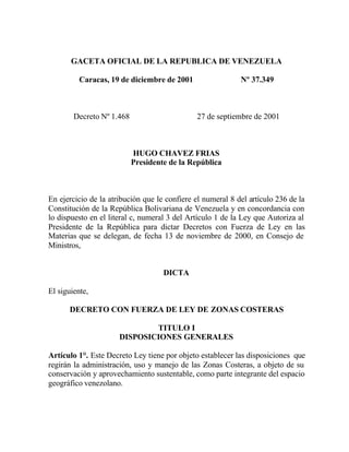 GACETA OFICIAL DE LA REPUBLICA DE VENEZUELA
Caracas, 19 de diciembre de 2001 Nº 37.349
Decreto Nº 1.468 27 de septiembre de 2001
HUGO CHAVEZ FRIAS
Presidente de la República
En ejercicio de la atribución que le confiere el numeral 8 del artículo 236 de la
Constitución de la República Bolivariana de Venezuela y en concordancia con
lo dispuesto en el literal c, numeral 3 del Artículo 1 de la Ley que Autoriza al
Presidente de la República para dictar Decretos con Fuerza de Ley en las
Materias que se delegan, de fecha 13 de noviembre de 2000, en Consejo de
Ministros,
DICTA
El siguiente,
DECRETO CON FUERZA DE LEY DE ZONAS COSTERAS
TITULO I
DISPOSICIONES GENERALES
Artículo 1°. Este Decreto Ley tiene por objeto establecer las disposiciones que
regirán la administración, uso y manejo de las Zonas Costeras, a objeto de su
conservación y aprovechamiento sustentable, como parte integrante del espacio
geográfico venezolano.
 