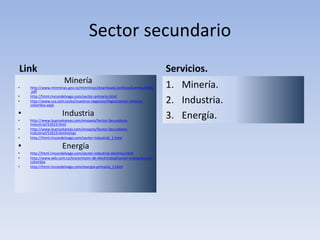 Sector secundario
Link
Minería
• http://www.minminas.gov.co/minminas/downloads/archivosEventos/6556
.pdf
• http://html.rincondelvago.com/sector-primario.html
• http://www.ccx.com.co/es/nuestros-negocios/Pages/sector-mineria-
colombia.aspx
• Industria
• http://www.buenastareas.com/ensayos/Sector-Secundario-
Industrial/51623.html
• http://www.buenastareas.com/ensayos/Sector-Secundario-
Industrial/51623.htmlminas
• http://html.rincondelvago.com/sector-industrial_1.html
• Energía
• http://html.rincondelvago.com/sector-industrial-electrico.html
• http://www.eeb.com.co/transmision-de-electricidad/sector-energetico-en-
colombia
• http://html.rincondelvago.com/energia-primaria_1.html
Servicios.
1. Minería.
2. Industria.
3. Energía.
 