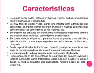  Se puede poner textos, enlaces, imágenes, vídeos, audios, animaciones
flash y mucho más (Hipermedia)
 Es muy fácil de utilizar y nos otorga una interfaz para administrar sus
contenidos, coordinar, borrar, rescribir artículos y muchas opciones más
como moderar los comentarios de los lectores, etc.
 Se ordenan los artículos de una manera cronológica mostrando primero
los artículos más recientes, como dijimos anteriormente.
 Se puede colocar etiquetas o palabras clave asignadas a un artículo y
estas le ayudan a una mejor organización de los temas, facilitando su
búsqueda
 Se da la posibilidad al lector de que comente, y así poder establecer una
serie de debates alrededor de las entradas o artículos publicados.
 y comentarios de un blog sin necesidad de ingresar al sitio web.
 Puede aparecer en los comentarios de un artículo los enlaces inversos o
también conocidos como trackbacks, estos nos dan a saber si alguien
desde su blog a enlazado una publicación nuestro desde su blog o
viceversa.
 